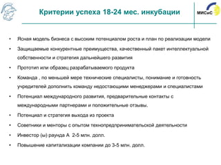Критерии успеха 18-24 мес. инкубации


•   Ясная модель бизнеса с высоким потенциалом роста и план по реализации модели

•   Защищаемые конкурентные преимущества, качественный пакет интеллектуальной
    собственности и стратегия дальнейшего развития

•   Прототип или образец разрабатываемого продукта

•   Команда , по меньшей мере технические специалисты, понимание и готовность
    учредителей дополнить команду недостающими менеджерами и специалистами

•   Потенциал международного развития, предварительные контакты с
    международными партнерами и положительные отзывы.

•   Потенциал и стратегия выхода из проекта

•   Советники и менторы с опытом технопредпринимательской деятельности

•   Инвестор (ы) раунда А 2-5 млн. долл.

•   Повышение капитализации компании до 3-5 млн. долл.
 