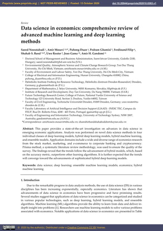 Review
Data science in economics: comprehensive review of
advanced machine learning and deep learning
methods
Saeed Nosratabadi 1, Amir Mosavi 2,3,*, Puhong Duan 4, Pedram Ghamisi 5, Ferdinand Filip 6,
Shahab S. Band 7,8,*, Uwe Reuter 9, Joao Gama 10, Amir H. Gandomi 11
1 Doctoral School of Management and Business Administration, Szent Istvan University, Godollo 2100,
Hungary; saeed.nosratabadi@phd.uni-szie.hu (S.N.)
2 Environmental Quality, Atmospheric Science and Climate Change Research Group, Ton Duc Thang
University, Ho Chi Minh, Vietnam; amirhosein.mosavi@tdtu.edu.vn (A.M.)
3 Faculty of Environment and Labour Safety, Ton Duc Thang University, Ho Chi Minh City, Vietnam
4 College of Electrical and Information Engineering, Hunan University, Changsha 410082, China;
puhong_duan@hnu.edu.cn (P.D.)
5 Helmholtz Institute Freiberg for Resource Technology, Helmholtz-Zentrum Dresden-Rossendorf, Dresden,
Germany; p.ghamisi@hzdr.de (P.G.)
6 Department of Mathematics, J. Selye University, 94501 Komarno, Slovakia; filipf@ujs.sk (F.F.)
7 Institute of Research and Development, Duy Tan University, Da Nang 550000, Vietnam (S.S.B.)
8 Future Technology Research Center, College of Future, National Yunlin University of Science and
Technology 123 University Road, Section 3, Douliou, Yunlin 64002, Taiwan
9 Faculty of Civil Engineering, Technische Universität Dresden, 01069 Dresden, Germany; uwe.reuter@tu-
dresden.de (U.R.)
10 Faculty Laboratory of Artificial Intelligence and Decision Support (LIAAD) - INESC TEC, Campus da
FEUP, Rua Dr. Roberto Frias, 4200 - 465 Porto, Portugal; jgama@fep.up.pt (J.G.)
11 Faculty of Engineering and Information Technology, University of Technology Sydney, NSW 2007,
Australia; gandomi@uts.edu.au (A.H.G.)
*Correspondence: amirhosein.mosavi@tdtu.edu.vn; shamshirbandshahaboddin@duytan.edu.vn
Abstract: This paper provides a state-of-the-art investigation on advances in data science in
emerging economic applications. Analysis was performed on novel data science methods in four
individual classes of deep learning models, hybrid deep learning models, hybrid machine learning,
and ensemble models. Application domains include a wide and diverse range of economics research
from the stock market, marketing, and e-commerce to corporate banking and cryptocurrency.
Prisma method, a systematic literature review methodology, was used to ensure the quality of the
survey. The findings reveal that the trends follow the advancement of hybrid models, which, based
on the accuracy metric, outperform other learning algorithms. It is further expected that the trends
will converge toward the advancements of sophisticated hybrid deep learning models.
Keywords: data science; deep learning; ensemble machine learning models; economics; hybrid
machine learning
1. Introduction
Due to the remarkable progress in data analysis methods, the use of data science (DS) in various
disciplines has been increasing exponentially, especially economics. Literature has shown that
advancements of data science in economics have been progressive and have promising results.
Several studies suggest that applications of data science in economics can be categorized and studied
in various popular technologies, such as deep learning, hybrid learning models, and ensemble
algorithms. Machine learning (ML) algorithms provide the ability to learn from data and deliver in-
depth insight into problems [1]. Researchers use machine learning models to solve various problems
associated with economics. Notable applications of data science in economics are presented in Table
Preprints (www.preprints.org) | NOT PEER-REVIEWED | Posted: 13 October 2020 doi:10.20944/preprints202010.0263.v1
© 2020 by the author(s). Distributed under a Creative Commons CC BY license.
 