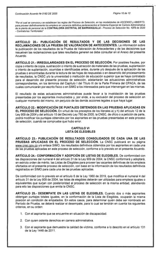 Continuación Acuerdo('12 0182 DE 2020 Página 10 de 12
"Por el cual se convoca y se establecen las reglas del Proceso de Selección, en las modalidades de ASCENSO y ABIERTO,
para proveer definitivamente los empleos en vacancia definitiva pertenecientes al Sistema Especial de Carrera Administrativa
de la planta de personal de la CONTRALORÍA DISTRITAL DE BARRANQUILLA - Proceso de Selección No. 1373 de 2020
- Contralorías Territoriales"
ARTÍCULO 20.- PUBLICACIÓN DE RESULTADOS Y DE LAS DECISIONES DE LAS
RECLAMACIONES DE LA PRUEBA DE VALORACION DE ANTECEDENTES. La información sobre
la publicación de los resultados de la Prueba de Valoración de Antecedentes y de las decisiones que
resuelven las reclamaciones que tales resultados generen se debe consultar en el Anexo del presente
Acuerdo.
ARTÍCULO 21.- IRREGULARIDADES EN EL PROCESO DE SELECCIÓN. Por posibles fraudes, por
copia o intento de copia, sustracción o intento de sustracción de materiales de las pruebas, suplantación
o intento de suplantación, ocurridas e identificadas antes, durante y/o después de la aplicación de las
pruebas o encontradas durante la lectura de las hojas de respuestas o en desarrollo del procesamiento
de resultados, la CNSC y/o la universidad o institución de educación superior que se haya contratado
para el desarrollo del presente proceso de selección, adelantarán las actuaciones administrativas
correspondientes, en los términos del Capítulo I del Título III de la Parte Primera del CPACA, de las
cuales comunicarán por escrito físico o en SIMO a los interesados para que intervengan en las mismas.
El resultado de estas actuaciones administrativas puede llevar a la invalidación de las pruebas
presentadas por los aspirantes involucrados y, por ende, a su exclusión del proceso de selección en
cualquier momento del mismo, sin perjuicio de las demás acciones legales a que haya lugar.
ARTÍCULO 22.- MODIFICACIÓN DE PUNTAJES OBTENIDOS EN LAS PRUEBAS APLICADAS EN
EL PROCESO DE SELECCIÓN. En virtud de los preceptos de los literales a) y h) del artículo 12 de la
Ley 909 de 2004 y del artículo 15 del Decreto Ley 760 de 2005, la CNSC, de oficio o a petición de parte,
podrá modificar los puntajes obtenidos por los aspirantes en las pruebas presentadas en este proceso
de selección, cuando se compruebe que hubo error.
CAPÍTULO VI
LISTA DE ELEGIBLES
ARTÍCULO 23.- PUBLICACIÓN DE RESULTADOS CONSOLIDADOS DE CADA UNA DE LAS
PRUEBAS APLICADAS EN EL PROCESO DE SELECCIÓN. La CNSC publicará en su página
www.cnsc.ciov.co y/o enlace SIMO, los resultados definitivos obtenidos por los aspirantes en cada una
de las pruebas aplicadas en este proceso de selección, conforme a lo previsto en el presente Acuerdo.
ARTÍCULO 24.- CONFORMACIÓN Y ADOPCIÓN DE LISTAS DE ELEGIBLES. De conformidad con
las disposiciones del numeral 4 del artículo 31 de la Ley 909 de 2004, la CNSC conformará y adoptará,
en estricto orden de mérito, las Listas de Elegibles para proveer las vacantes definitivas de los empleos
ofertados en el presente proceso de selección, con base en la información de los resultados definitivos
registrados en SIMO para cada una de las pruebas aplicadas.
De conformidad con lo previsto en el artículo 6 de la Ley 1960 de 2019, que modifica el numeral 4 del
artículo 31 de la Ley 909 de 2004, las listas de elegibles deberán ser utilizadas para empleos iguales o
equivalentes que surjan con posterioridad al proceso de selección en la misma entidad, atendiendo
para ello las disposiciones que emita la CNSC.
ARTÍCULO 25.- DESEMPATE EN LAS LISTAS DE ELEGIBLES. Cuando dos o más aspirantes
obtengan puntajes totales iguales, en la conformación de la Lista de Elegibles, ocuparán la misma
posición en condición de empatados. En estos casos, para determinar quién debe ser nombrado en
Período de Prueba, se deberá realizar el desempate, para lo cual se tendrán en cuenta los siguientes
criterios, en su orden:
Con el aspirante que se encuentre en situación de discapacidad.
Con quien ostente derechos en carrera administrativa.
Con el aspirante que demuestre la calidad de víctima, conforme a lo descrito en el artículo 131
de la Ley 1448 de 2011.
 
