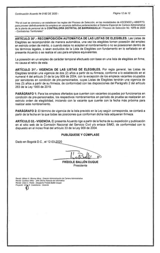 Continuación Acuerdo 1512 0182 DE 2020 Página 12 de 12
"Por el cual se convoca y se establecen las reglas del Proceso de Selección, en las modalidades de ASCENSO y ABIERTO,
para proveer definitivamente los empleos en vacancia definitiva pertenecientes al Sistema Especial de Carrera Administrativa
de la planta de personal de la CONTRALORÍA DISTRITAL DE BARRANQUILLA J Proceso de Selección No. 1373 de 2020
- Contralorías Territoriales"
ARTÍCULO 300.- RECOMPOSICIÓN AUTOMÁTICA DE LAS LISTAS DE ELEGIBLES. Las Listas de
Elegibles se recompondrán de manera automática, una vez los elegibles tomen posesión del empleo
en estricto orden de mérito, o cuando éstos no acepten el nombramiento o no se posesionen dentro de
los términos legales, o sean excluidos de la Lista de Elegibles con fundamento en lo señalado en el
presente Acuerdo o se realice el uso para empleos equivalentes.
La posesión en un empleo de carácter temporal efectuado con base en una lista de elegibles en firme,
no causa el retiro de esta.
ARTÍCULO 31°.- VIGENCIA DE LAS LISTAS DE ELEGIBLES. Por regla general, las Listas de
Elegibles tendrán una vigencia de dos (2) años a partir de su firmeza, conforme a lo establecido en el
numeral 4 del artículo 31 de la Ley 909 de 2004, con la excepción de los empleos vacantes ocupados
por servidores en condición de pre-pensionados, cuyas Listas de Elegibles tendrán una vigencia de
tres (3) años a partir de su firmeza, de conformidad con las disposiciones del Parágrafo 2 del artículo
263 de la Ley 1955 de 2019.
PARÁGRAFO 1: Para los empleos ofertados que cuenten con vacantes ocupadas por funcionarios en
condición de pre-pensionados, los respectivos nombramientos en período de prueba se realizarán en
estricto orden de elegibilidad, iniciando con la vacante que cuente con la fecha más próxima para
realizar este nombramiento.
PARÁGRAFO 2: El término de vigencia de la lista previsto en la Ley según corresponda, se contará a
partir de la fecha en la que todas las posiciones que conforman dicha lista adquieran firmeza.
ARTÍCULO 32.- VIGENCIA. El presente Acuerdo rige a partir de la fecha de su expedición y publicación
en el sitio web de la Comisión Nacional del Servicio Civil y/o enlace SIMO, de conformidad con lo
dispuesto en el inciso final del artículo 33 de la Ley 909 de 2004.
PUBLÍQUESE Y CÚMPLASE
Dado en Bogotá D.C., el 12-03-020
FRÍDOLE BALLÉN DUQUE
Presidente
Revisó: Wilson A. Monroy Mora - Director Administración de Carrera Administrativa
Revisó: Gustavo Vélez - Jefe Oficina Asesora de Informática
Revisó: Clara C. Pardo - Despacho Fridole Bailén Duque
Proyectó: VilmA E. Castellanos - Gerente
 