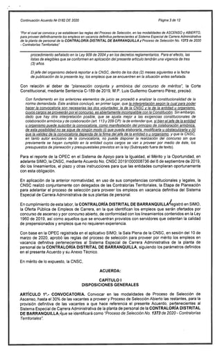 Continuación Acuerdo N9 0182 DE 2020 Página 3 de 12
"Por el cual se convoca y se establecen las reglas del Proceso de Selección, en las modalidades de ASCENSO y ABIERTO,
para proveer definitivamente los empleos en vacancia definitiva pertenecientes al Sistema Especial de Carrera Administrativa
de la planta de personal de la CONTRALORÍA DISTRITAL DE BARRANQUILLA ir Proceso de Selección No. 1373 de 2020
- Contralorías Territoriales"
procedimiento señalado en la Ley 909 de 2004 y en los decretos reglamentarios. Para el efecto, las
listas de elegibles que se conformen en aplicación del presente artículo tendrán una vigencia de tres
(3) años.
El jefe del organismo deberá reportar a la CNSC, dentro de los dos (2) meses siguientes a la fecha
de publicación de la presente ley, los empleos que se encuentren en la situación antes señalada.
Con relación al deber de "planeación conjunta y armónica del concurso de méritos", la Corte
Constitucional, mediante Sentencia C-189 de 2019, M.P. Luis Guillermo Guerrero Pérez, precisó:
Con fundamento en los anteriores elementos de juicio se procedió a analizar la constitucionalidad de la
norma demandada. Este análisis concluyó, en primer lugar, que la interpretación según la cual para poder
hacer la convocatoria son necesarias las dos voluntades: la de la CNSC y la de la entidad u organismo,
cuyos cargos se proveerán por el concurso, es abiertamente incompatible con la Constitución. Sin embargo,
dado que hay otra interpretación posible, que se ajusta mejor a las exigencias constitucionales de
colaboración armónica y de colaboración (art. 113 y 209 CP): la de entender que, si bien el jefe de la entidad
u organismo puede suscribir la convocatoria, como manifestación del principio de colaboración armónica,
de esta posibilidad no se sigue de ningún modo (i) que pueda elaborarla, modificarla u obstaculizarla y (ii)
que la validez de la convocatoria dependa de la firma del jefe de la entidad o u organismo, y que la CNSC,
en tanto autor exclusivo de la convocatoria, no puede disponer la realización del concurso sin que
previamente se hayan cumplido en la entidad cuyos cargos se van a proveer por medio de éste, los
presupuestos de planeación y presupuestales previstos en la ley (Subrayado fuera de texto).
Para el reporte de la OPEC en el Sistema de Apoyo para la Igualdad, el Mérito y la Oportunidad, en
adelante SIMO, la CNSC, mediante Acuerdo No. CNSC 20191000008736 del 6 de septiembre de 2019,
dio los lineamientos, el plazo y otras instrucciones para que las entidades cumplieran oportunamente
con esta obligación.
En aplicación de la anterior normatividad, en uso de sus competencias constitucionales y legales, la
CNSC realizó conjuntamente con delegados de las Contralorías Territoriales, la Etapa de Planeación
para adelantar el proceso de selección para proveer los empleos en vacancia definitiva del Sistema
Especial de Carrera Administrativa de sus plantas de personal.
En cumplimiento de esta labor, la CONTRALORÍA DISTRITAL DE BARRANQUILLA registró en SIMO,
la Oferta Pública de Empleos de Carrera, en la que identifican los empleos que serán ofertados por
concurso de ascenso y por concurso abierto, de conformidad con los lineamientos contenidos en la Ley
1960 de 2019, así como aquellos que se encuentran provistos con servidores que ostentan la calidad
de prepensionados y empleos que no requieren experiencia.
Con base en la OPEC registrada en el aplicativo SIMO, la Sala Plena de la CNSC, en sesión del 10 de
marzo de 2020, aprobó las reglas del proceso de selección para proveer por mérito los empleos en
vacancia definitiva pertenecientes al Sistema Especial de Carrera Administrativa de la planta de
personal de la CONTRALORÍA DISTRITAL DE BARRANQUILLA, siguiendo los parámetros definidos
en el presente Acuerdo y su Anexo Técnico.
En mérito de lo expuesto, la CNSC,
ACUERDA:
CAPÍTULO I
DISPOSICIONES GENERALES
ARTÍCULO 10.- CONVOCATORIA. Convocar en las modalidades de Proceso de Selección de
Ascenso, hasta el 30% de las vacantes a proveer y Proceso de Selección Abierto las restantes, para la
provisión definitiva de las vacantes a que hace referencia el presente Acuerdo, pertenecientes al
Sistema Especial de Carrera Administrativa de la planta de personal de la CONTRALORÍA DISTRITAL
DE BARRANQUILLA,,/que se identificará como"Proceso de Selección No. /373 de 2020 - Contralorías
Territoriales".
 