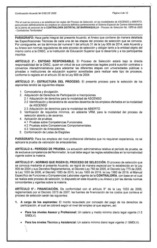 Continuación Acuerdo NP 0182 DE 2020 Página 4 de 12
"Por el cual se convoca y se establecen las reglas del Proceso de Selección, en las modalidades de ASCENSO y ABIERTO,
para proveer definitivamente los empleos en vacancia definitiva pertenecientes al Sistema Especial de Carrera Administrativa
de la planta de personal de la CONTRALORÍA DISTRITAL DE BARRANQUILLA - Proceso de Selección No. 1373 de 2020
- Contralorías Territoriales"
PARÁGRAFO: Hace parte integral del presente Acuerdo, el Anexo que contiene de manera detallada
las Especificaciones Técnicas de cada una de las etapas del proceso de selección que se convoca.
Por consiguiente, en los términos del numeral 1 del artículo 31 de la Ley 909 de 2014, este Acuerdo y
su Anexo son normas reguladoras de este proceso de selección y obligan tanto a la entidad objeto del
mismo como a la CNSC, a la Institución de Educación Superior que lo desarrolle y a los participantes
inscritos
ARTÍCULO 2°.- ENTIDAD RESPONSABLE. El Proceso de Selección estará bajo la directa
responsabilidad de la CNSC, quien en virtud de sus competencias legales podrá suscribir contratos o
convenios interadministrativos para adelantar las diferentes etapas con universidades públicas o
privadas o instituciones de educación superior acreditadas para realizar este tipo de procesos,
conforme lo reglado en el artículo 30 de la Ley 909 de 2004.
ARTÍCULO 3°.- ESTRUCTURA DEL PROCESO. El presente proceso para la selección de los
aspirantes tendrá las siguientes etapas:
Convocatoria y divulgación.
Adquisición de Derechos de Participación e Inscripciones.
2.1 Adquisición de derechos para la modalidad de ASCENSO
2.2 Identificación y declaratoria de vacantes desiertos de los empleos ofertados en la modalidad
de ASCENSO
2.3 Adquisición de derechos para la modalidad de ABIERTO
Verificación de requisitos mínimos, en adelante VRM, para la modalidad del proceso de
selección abierto y de ascenso.
Aplicación de pruebas.
4.1 Pruebas sobre Competencias Funcionales.
4.2 Pruebas sobre Competencias Comportamentales.
4.3 Valoración de Antecedentes.
Conformación de Listas de Elegibles
PARÁGRAFO: Para los empleos del nivel profesional ofertados que no requieran experiencia, no se
aplicara la prueba de valoración de antecedentes.
ARTÍCULO 4.- PERÍODO DE PRUEBA. La actuación administrativa relativa al período de prueba, es
de exclusiva competencia del Nominador, la cual debe seguir las reglas establecidas en la normatividad
vigente sobre la materia.
ARTÍCULO 5°.- NORMAS QUE RIGEN EL PROCESO DE SELECCIÓN. El proceso de selección que
se convoca mediante el presente Acuerdo, se regirá de manera especial por lo establecido en la Ley
909 de 2004 y sus Decretos Reglamentarios, el Decreto Ley 760 de 2005, el Decreto Ley 775 de 2005,
la Ley 1033 de 2006, el Decreto 1083 de 2015, la Ley 1955 de 2019, la Ley 1960 de 2019, el Manual
Específico de Funciones y Competencias Laborales vigente de la CONTRALORÍA, con base en el cual
se realiza este proceso de selección, lo dispuesto en este Acuerdo y su Anexo y por las demás normas
concordantes y vigentes sobre la materia.
ARTÍCULO 6°.- FINANCIACIÓN. De conformidad con el artículo 9° de la Ley 1033 de 2006,
reglamentado por el Decreto 3373 de 2007, las fuentes de financiación de los costos que conlleva el
proceso de selección serán las siguientes:
1. A cargo de los aspirantes: El monto recaudado por concepto del pago de los derechos de
participación, el cual se cobrará según el nivel del empleo al que aspiren, así:
Para los niveles Asesor y Profesional: Un salario y medio mínimo diario legal vigente (1.5
SMDLV).
Para los niveles Técnico y Asistencial: Un salario mínimo diario legal vigente (1 SMDLV).
 