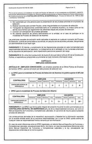 Continuación Acuerdo NP 0182 DE 2020 Página 6 de 12
"Por el cual se convoca y se establecen las reglas del Proceso de Selección, en las modalidades de ASCENSO y ABIERTO,
para proveer definitivamente los empleos en vacancia definitiva pertenecientes al Sistema Especial de Carrera Administrativa
de la planta de personal de la CONTRALORÍA DISTRITAL DE BARRANQUILLA - Proceso de Selección No. 1373 de 2020
- Contralorías Territoriales"
Ser suplantado por otra persona para la presentación de las pruebas previstas en el proceso de
selección.
Realizar acciones para cometer fraude u otras irregularidades en el proceso de selección.
Transgredir las disposiciones contenidas tanto en el presente Acuerdo y su Anexo como en los
demás documentos que reglamenten las diferentes etapas del proceso de selección.
Conocer con anticipación las pruebas aplicadas.
No ostentar derechos de carrera administrativa en la entidad, en el caso de participar en la
modalidad de Proceso de Selección de Ascenso.
Las anteriores causales de exclusión serán aplicadas al aspirante en cualquier momento del Proceso
de Selección, cuando se compruebe su ocurrencia, sin perjuicio de las acciones judiciales, disciplinarias
y/o administrativas a que haya lugar.
PARÁGRAFO 1: El trámite y cumplimiento de las disposiciones previstas en esta normatividad será
responsabilidad exclusiva del aspirante. La inobservancia de lo señalado en los numerales anteriores
de los requisitos de participación, será impedimento para tomar posesión del cargo.
PARÁGRAFO 2: En virtud de la presunción de buena fe de que trata el artículo 83 de la Constitución
Política, el aspirante se compromete a suministrar en todo momento información veraz.
CAPÍTULO II
EMPLEOS CONVOCADOS
ARTÍCULO 8°.- EMPLEOS CONVOCADOS. Los empleos vacantes de la Oferta Pública de Empleos
de Carrera -OPEC-, que se convocan por este proceso de selección son:
La OPEC para la modalidad de Proceso de Selección de Ascenso no podrá superar el 30% del
total:
CONTRALORIA
EMPLEOS VACANTES
PROFESIONAL TÉCNICO ASISTENCIAL TOTAL PROFESIONAL TÉCNICO ASISTENCIAL TOTAL
CONTRALORÍA DISTRITAL DE
BARRANQUILLA
O O O 0 * O O 0 0'
OPEC para la modalidad de Proceso de Selección Abierto:
CONTRALORIA
EMPLEOS VACANTES
PROFESIONAL TÉCNICO ASISTENCIAL TOTAL PROFESIONAL TÉCNICO ASISTENCIAL TOTAL
CONTRALORÍA DISTRITAL DE
BARRANQUILLA
2' 0 5, 7, 15, 0 10' 25'
PARÁGRAFO 1: La OPEC que forma parte integral del presente Acuerdo ha sido suministrada por la
CONTRALORÍA DISTRITAL DE BARRANQUILLA y es de su responsabilidad exclusiva, así como el
Manual Específico de Funciones y Competencias Laborales, el cual sirvió de insumo para el presente
proceso de selección.
Las consecuencias derivadas de la inexactitud, equivocación o falsedad de la información reportada
por la aludida entidad serán de su exclusiva responsabilidad, por lo que la CNSC queda exenta de
cualquier clase de responsabilidad frente a terceros por tal información.
En caso de existir diferencias entre la OPEC registrada y el referido Manual Específico de Funciones y
Competencias Laborales, prevalecerá este último. Así mismo, en caso de presentarse diferencias entre
dicho Manual Específico de Funciones y Competencias Laborales y la ley, prevalecerán las
disposiciones contenidas en la norma superior.
 