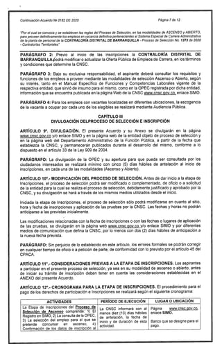 Continuación Acuerdo Ng 0182 DE 2020 Página 7 de 12
"Por el cual se convoca y se establecen las reglas del Proceso de Selección, en las modalidades de ASCENSO y ABIERTO,
para proveer definitivamente los empleos en vacancia definitiva pertenecientes al Sistema Especial de Carrera Administrativa
de la planta de personal de la CONTRALORÍA DISTRITAL DE BARRANQUILLA - Proceso de Selección No. 1373 de 2020
- Contralorías Territoriales"
PARÁGRAFO 2: Previo al inicio de las inscripciones la CONTRALORÍA DISTRITAL DE
BARRANQUILLA6odrá modificar o actualizar la Oferta Pública de Empleos de Carrera, en los términos
y condiciones que determine la CNSC.
PARÁGRAFO 3: Bajo su exclusiva responsabilidad, el aspirante deberá consultar los requisitos y
funciones de los empleos a proveer mediante las modalidades de selección Ascenso o Abierto, según
su interés, tanto en el Manual Específico de Funciones y Competencias Laborales vigente de la
respectiva entidad, que sirvió de insumo para el mismo, como en la OPEC registrada por dicha entidad,
información que se encuentra publicada en la página Web de la CNSC www.cnsc.00v.co, enlace SIMO.
PARÁGRAFO 4: Para los empleos con vacantes localizadas en diferentes ubicaciones, la escogencia
de la vacante a ocupar por cada uno de los elegibles se realizará mediante Audiencia Pública.
CAPÍTULO III
DIVULGACIÓN DELPROCESO DE SELECCIÓN E INSCRIPCIÓN
ARTÍCULO 9°. DIVULGACIÓN. El presente Acuerdo y su Anexo se divulgarán en la página
www.cnsc.qov.co y/o enlace SIMO y en la página web de la entidad objeto de proceso de selección y
en la página web del Departamento Administrativo de la Función Pública, a partir de la fecha que
establezca la CNSC, y permanecerán publicados durante el desarrollo del mismo, conforme a lo
dispuesto en el artículo 33 de la Ley 909 de 2004.
PARÁGRAFO: La divulgación de la OPEC y su apertura para que pueda ser consultada por los
ciudadanos interesados se realizará mínimo con cinco (5) días hábiles de antelación al inicio de
inscripciones, en cada una de las modalidades (Ascenso y Abierto).
ARTÍCULO 10°.- MODIFICACIÓN DEL PROCESO DE SELECCIÓN. Antes de dar inicio a la etapa de
Inscripciones, el proceso de selección podrá ser modificado o complementado, de oficio o a solicitud
de la entidad para la cual se realiza el proceso de selección, debidamente justificado y aprobado por la
CNSC, y su divulgación se hará a través de los mismos medios utilizados desde el inicio.
Iniciada la etapa de Inscripciones, el proceso de selección sólo podrá modificarse en cuanto al sitio,
hora y fecha de inscripciones y aplicación de las pruebas por la CNSC. Las fechas y horas no podrán
anticiparse a las previstas inicialmente.
Las modificaciones relacionadas con la fecha de inscripciones o con las fechas o lugares de aplicación
de las pruebas, se divulgarán en la página web www.cnsc.qov.co y/o enlace SIMO y por diferentes
medios de comunicación que defina la CNSC, por lo menos con dos (2) días hábiles de anticipación a
la nueva fecha prevista.
PARÁGRAFO: Sin perjuicio de lo establecido en este artículo, los errores formales se podrán corregir
en cualquier tiempo de oficio o a petición de parte, de conformidad con lo previsto por el artículo 45 del
CPACA.
ARTÍCULO 11°.- CONSIDERACIONES PREVIAS A LA ETAPA DE INSCRIPCIONES. Los aspirantes
a participar en el presente proceso de selección, ya sea en su modalidad de ascenso o abierto, antes
de iniciar su trámite de inscripción deben tener en cuenta las consideraciones establecidas en el
ANEXO del presente Acuerdo.
ARTÍCULO 12°.- CRONOGRAMA PARA LA ETAPA DE INSCRIPCIONES. El procedimiento para el
pago de los derechos de participación e Inscripciones se realizará según el siguiente cronograma:
ACTIVIDADES PERÍODO DE EJECUCIÓN LUGAR O UBICACIÓN
La Etapa de Inscripciones del Proceso de La CNSC informará con al
menos diez (10) días hábiles
de antelación, la fecha de
inicio y de duración de esta
actividad.
Página www.cnsc.qov.co,
Selección de Ascenso comprende: 1) El enlace SIMO.
Banco que se designe para el
pago.
Registro en SIMO, 2) La consulta de la OPEC,
3) La selección del empleo para el que se
pretende concursar en ascenso, 4)
Confirmación de los datos de inscripción al
 