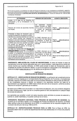 -
-
Continuación Acuerdo Ni) 0182 DE 2020 Página 8 de 12
"Por el cual se convoca y se establecen las reglas del Proceso de Selección, en las modalidades de ASCENSO y ABIERTO,
para proveer definitivamente los empleos en vacancia definitiva pertenecientes al Sistema Especial de Carrera Administrativa
de la planta de personal de la CONTRALORÍA DISTRITAL DE BARRANQUILLA - Proceso de Selección No. 1373 de 2020
Contralorías Territoriales"
ACTIVIDADES PERÍODO DE EJECUCIÓN LUGAR O UBICACIÓN
empleo, 5) El pago de los Derechos de
participación y 6) La formalización de la
inscripción.
Relación del número de aspirantes inscritos
por empleo.
Los aspirantes inscritos
podrán consultar en SIMO,
con su usuario y contraseña,
el número de aspirantes
inscritos para el mismo
empleo.
Página www.cnsc.gov.co,
enlace SIMO.
Finalizada la Etapa de Inscripción para el
proceso de selección de ascenso se debe: 1)
Identificar las vacantes desiertas (sin inscritos
o con menos inscritos que vacantes) 2)
Realizar el acto administrativo que declare las
vacantes por empleo convocado, 3) Actualizar
la OPEC para incluir las vacantes que pasan
de proceso de selección de ascenso a
proceso de selección abierto, 4) Divulgar la
actualización de la OPEC.
La CNSC informará con al
menos diez (10
'de antelación ,
)
la fecha de
días hábiles
inicio y de duración de esta
actividad.
Página www.cnsc.gov.co,
enlace SIMO.
La etapa de Inscripciones del Proceso de
La CNSC informará con al
menos diez (10) días hábiles
de antelación, la fecha de
inicio y de duración de esta
ac
tividad.
Página www.cnsc.gov.co,
selección Abierto comprende: 1) El Registro
en SIMO o su equivalente, 2) La consulta de
la OPEC, 3) La selección del empleo para el
que se pretende concursar, 4) Confirmación
de los datos de inscripción al empleo, 5) El
pago de los Derechos de participación y 6) La
formalización de la inscripción.
enlace SIMO.
Banco que se designe para el
pago.
PARÁGRAFO: AMPLIACIÓN DEL PLAZO
inscripciones no se han inscrito aspirantes
menos inscritos que vacantes ofertadas, la
modalidad de proceso de selección abierto,
través de la página www.cnsc.qov.co con las
DE INSCRIPCIONES. Si antes de finalizar el plazo de
para uno o varios empleos, o para algunos se cuenta con
CNSC podrá ampliar el plazo de inscripciones, para la
lo cual se divulgará en oportunidad a los interesados a
alertas que se generan en SIMO.
CAPÍTULO IV
DE REQUISITOS MÍNIMOS
MÍNIMOS. La verificación del cumplimiento de los
Manual Específico de Funciones y Competencias
de los empleos ofertados en este proceso de selección,
se realizará a los aspirantes inscritos con base en la
la fecha del cierre de la inscripción, conforme al último
instrumento de selección, sino una condición obligatoria
genera el retiro del aspirante en cualquier etapa
requisitos serán admitidos al proceso de selección y
en el mismo.
PARA PROCESO DE SELECCIÓN DE ASCENSO. De
de Proceso de Selección de Ascenso, la entidad
OPEC, el cumplimiento de los requisitos exigidos en el
2019.
PARA LA VRM. Para la Etapa de VRM, los
técnicas establecidas en el Anexo del presente
VERIFICACIÓN
ARTÍCULO 13°.- VERIFICACIÓN DE REQUISITOS
requisitos mínimos exigidos en el correspondiente
Laborales, trascrito en la OPEC para cada uno
en las modalidades Ascenso y Abierto,
documentación que registraron en SIMO hasta
"Reporte de inscripción" generado por el sistema.
Se aclara que la VRM no es una prueba ni un
de orden constitucional y legal, que de no cumplirse
del proceso de selección.
Los aspirantes que acrediten cumplir con estos
quienes no, serán inadmitidos y no podrán continuar
PARÁGRAFO: REQUISITO ADICIONAL
acuerdo con la normativa vigente, en la modalidad
debe certificar antes de la publicación de la
numeral 2 del artículo 2 de la Ley 1960 de
ARTÍCULO 14°.- ESPECIFICACIONES TÉCNICAS
aspirantes deben tener en cuenta las especificaciones
Acuerdo.
 