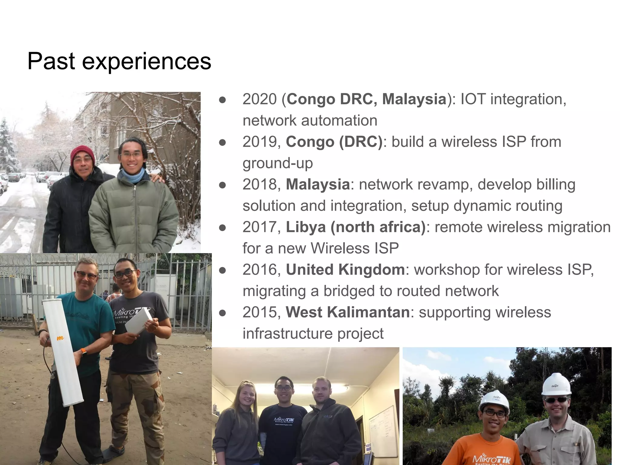 www.glcnetworks.com
Past experiences
6
● 2020 (Congo DRC, Malaysia): IOT integration,
network automation
● 2019, Congo (DRC): build a wireless ISP from
ground-up
● 2018, Malaysia: network revamp, develop billing
solution and integration, setup dynamic routing
● 2017, Libya (north africa): remote wireless migration
for a new Wireless ISP
● 2016, United Kingdom: workshop for wireless ISP,
migrating a bridged to routed network
● 2015, West Kalimantan: supporting wireless
infrastructure project
 