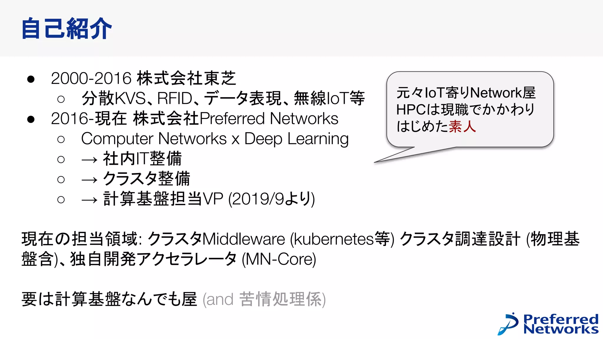 自己紹介
● 2000-2016 株式会社東芝
○ 分散KVS、RFID、データ表現、無線IoT等
● 2016-現在 株式会社Preferred Networks
○ Computer Networks x Deep Learning
○ → 社内IT整備
○ → クラスタ整備
○ → 計算基盤担当VP (2019/9より)
現在の担当領域: クラスタMiddleware (kubernetes等) クラスタ調達設計 (物理基
盤含)、独自開発アクセラレータ (MN-Core)
要は計算基盤なんでも屋 (and 苦情処理係)
元々IoT寄りNetwork屋
HPCは現職でかかわり
はじめた素人
 