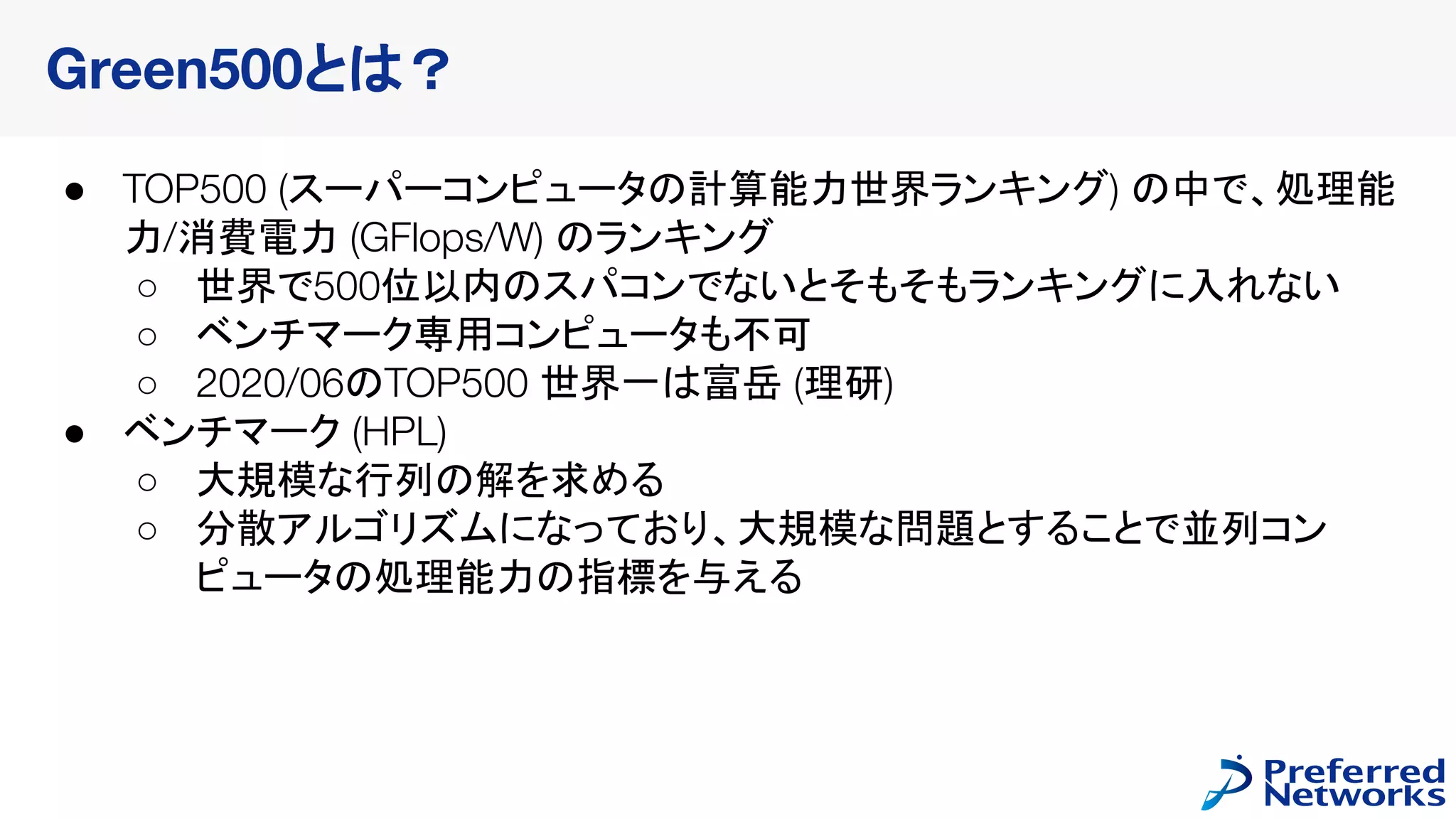 ● TOP500 (スーパーコンピュータの計算能力世界ランキング) の中で、処理能
力/消費電力 (GFlops/W) のランキング
○ 世界で500位以内のスパコンでないとそもそもランキングに入れない
○ ベンチマーク専用コンピュータも不可
○ 2020/06のTOP500 世界一は富岳 (理研)
● ベンチマーク (HPL)
○ 大規模な行列の解を求める
○ 分散アルゴリズムになっており、大規模な問題とすることで並列コン
ピュータの処理能力の指標を与える
Green500とは？
 