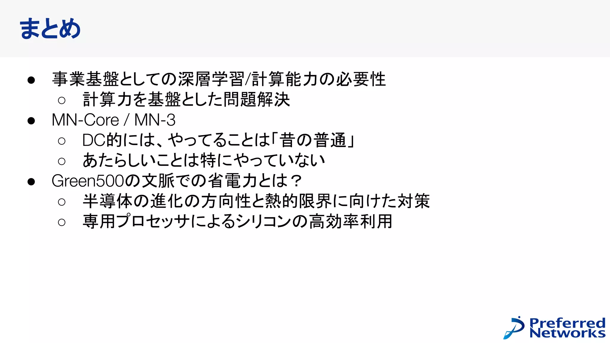 まとめ
● 事業基盤としての深層学習/計算能力の必要性
○ 計算力を基盤とした問題解決
● MN-Core / MN-3
○ DC的には、やってることは「昔の普通」
○ あたらしいことは特にやっていない
● Green500の文脈での省電力とは？
○ 半導体の進化の方向性と熱的限界に向けた対策
○ 専用プロセッサによるシリコンの高効率利用
 