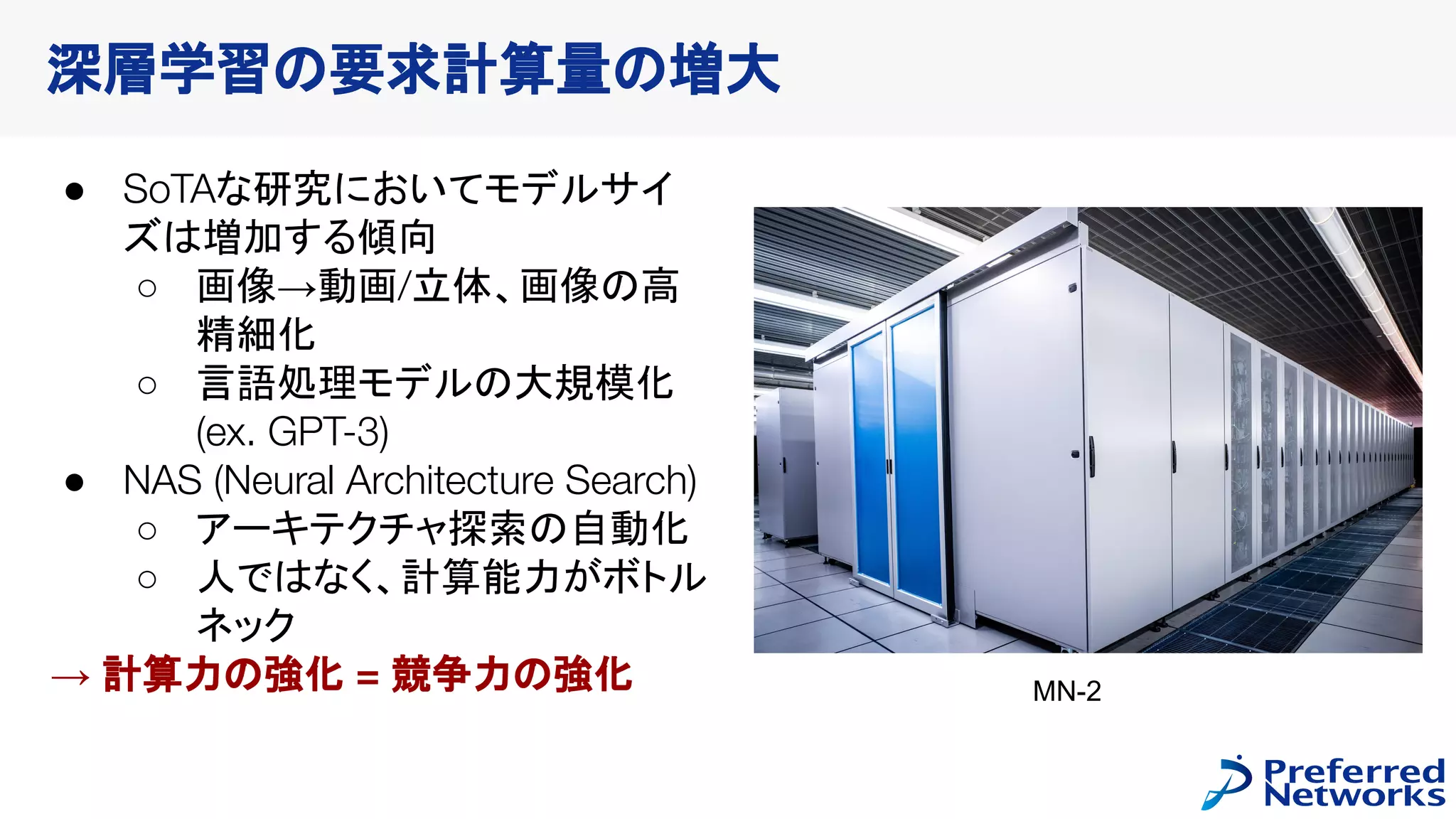 深層学習の要求計算量の増大
● SoTAな研究においてモデルサイ
ズは増加する傾向
○ 画像→動画/立体、画像の高
精細化
○ 言語処理モデルの大規模化
(ex. GPT-3)
● NAS (Neural Architecture Search)
○ アーキテクチャ探索の自動化
○ 人ではなく、計算能力がボトル
ネック
→ 計算力の強化 = 競争力の強化 MN-2
 