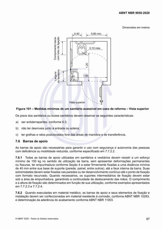 Dimensões em metros
0,10 máx.
0,80 mín.
0,40
Comprimento
bacia
com
tubo
de
ligação
Largura
do
lavatório
Vista superior
1,50
1,20
Figura 101 – Medidas mínimas de um sanitário acessível em caso de reforma – Vista superior
Os pisos dos sanitários ou boxes sanitários devem observar as seguintes características:
 a)	 ser antiderrapantes, conforme 6.3;
 b)	 não ter desníveis junto à entrada ou soleira;
 c)	 ter grelhas e ralos posicionados fora das áreas de manobra e de transferência.
7.6	 Barras de apoio
As barras de apoio são necessárias para garantir o uso com segurança e autonomia das pessoas
com deficiência ou mobilidade reduzida, conforme especificado em 7.7.2.2.
7.6.1	 Todas as barras de apoio utilizadas em sanitários e vestiários devem resistir a um esforço
mínimo de 150 kg no sentido de utilização da barra, sem apresentar deformações permanentes
ou fissuras, ter empunhadura conforme Seção 4 e estar firmemente fixadas a uma distância mínima
de 40 mm entre sua base de suporte (parede, painel, entre outros), até a face interna da barra. Suas
extremidades devem estar fixadas nas paredes ou ter desenvolvimento contínuo até o ponto de fixação
com formato recurvado. Quando necessários, os suportes intermediários de fixação devem estar
sob a área de empunhadura, garantindo a continuidade de deslocamento das mãos. O comprimento
e a altura de fixação são determinados em função de sua utilização, conforme exemplos apresentados
em 7.7.2.3 e 7.7.2.4.
7.6.2	 Quando executadas em material metálico, as barras de apoio e seus elementos de fixação e
instalação devem ser confeccionadas em material resistente à corrosão, conforme ABNT NBR 10283,
e determinação da aderência do acabamento conforme ABNT NBR 11003.
87
ABNT NBR 9050:2020
© ABNT 2020 - Todos os direitos reservados
 