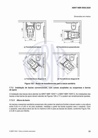 Dimensões em metros
1,20
0,80
a) Transferência lateral b) Transferência perpendicular
1,20
0,80
c) Transferência diagonal A d) Transferência diagonal B
1
,
2
0
0
,
8
0
1
,
2
0
0
,
8
0
Figura 103 – Áreas de transferencias para a bacia sanitária
7.7.2	 Instalação de bacias convencionais, com caixas acopladas ou suspensas e barras
de apoio
A instalação das bacias deve atender às ABNT NBR 15097-1 e ABNT NBR 15097-2. As instalações das
bacias e das barras de apoio devem atender às Figuras 106 a 111 e podem ser simetricamente opostas.
7.7.2.1	 Altura da bacia
As bacias e assentos sanitários acessíveis não podem ter abertura frontal e devem estar a uma altura
entre 0,43 m e 0,45 m do piso acabado, medidas a partir da borda superior sem o assento. Com
o assento, esta altura deve ser de no máximo 0,46 m para as bacias de adulto, conforme Figura 104,
e 0,36 m para as infantis.
89
ABNT NBR 9050:2020
© ABNT 2020 - Todos os direitos reservados
 