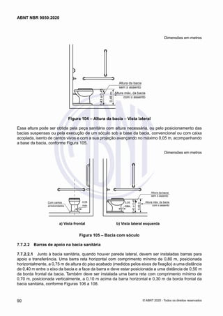 Dimensões em metros
Altura da bacia
sem o assento
0,46
m
Altura máx. da bacia
com o assento
0,43
a
0,45
Figura 104 – Altura da bacia – Vista lateral
Essa altura pode ser obtida pela peça sanitária com altura necessária, ou pelo posicionamento das
bacias suspensas ou pela execução de um sóculo sob a base da bacia, convencional ou com caixa
acoplada, isento de cantos vivos e com a sua projeção avançando no máximo 0,05 m, acompanhando
a base da bacia, conforme Figura 105.
Dimensões em metros
Altura máx. da bacia
com o assento
Altura da bacia
sem o assento
0,46
m
0,43
a
0,45
0,05
máx.
0,05
máx.
Com cantos
arredondados
a) Vista frontal b) Vista lateral esquerda
a) Vista frontal b) Vista lateral esquerda
Figura 105 – Bacia com sóculo
7.7.2.2	 Barras de apoio na bacia sanitária
7.7.2.2.1	 Junto à bacia sanitária, quando houver parede lateral, devem ser instaladas barras para
apoio e transferência. Uma barra reta horizontal com comprimento mínimo de 0,80 m, posicionada
horizontalmente, a 0,75 m de altura do piso acabado (medidos pelos eixos de fixação) a uma distância
de 0,40 m entre o eixo da bacia e a face da barra e deve estar posicionada a uma distância de 0,50 m
da borda frontal da bacia. Também deve ser instalada uma barra reta com comprimento mínimo de
0,70 m, posicionada verticalmente, a 0,10 m acima da barra horizontal e 0,30 m da borda frontal da
bacia sanitária, conforme Figuras 106 a 108.
90
ABNT NBR 9050:2020
© ABNT 2020 - Todos os direitos reservados
 