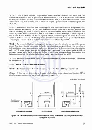 7.7.2.2.2	 Junto à bacia sanitária, na parede do fundo, deve ser instalada uma barra reta com
comprimento mínimo de 0,80 m, posicionada horizontalmente, a 0,75 m de altura do piso acabado
(medido pelos eixos de fixação), com uma distância máxima de 0,11 m da sua face externa à parede
e estendendo-se 0,30 m além do eixo da bacia em direção à parede lateral, conforme Figuras 106,
107 e 109.
7.7.2.2.3	 Para bacias sanitárias com caixa acoplada, que possuam altura que não permita a ins-
talação da barra descrita em 7.7.2.2.2, esta pode ser instalada a uma altura de até 0,89 m do piso
acabado (medido pelos eixos de fixação), devendo ter uma distância máxima de 0,11 m da sua face
externa à parede, distância mínima de 0,04 m da superfície superior da tampa da caixa acoplada e
0,30 m além do eixo da bacia em direção à parede lateral, conforme Figuras 108 e 110. A barra reta
na parede do fundo pode ser substituída por uma barra lateral articulada, desde que a extremidade da
barra esteja a no mínimo 0,10 m da borda frontal da bacia, conforme Figura 111.
7.7.2.2.4	 Na impossibilidade de instalação de barras nas paredes laterais, são admitidas barras
laterais fixas (com fixação na parede de fundo) ou articuladas (dar preferência pela barra lateral
fixa), desde que sejam observados os parâmetros de segurança e dimensionamento estabelecidos
conforme 7.6, e que estas e seus apoios não interfiram na área de giro e transferência. A distância
entre esta barra e o eixo da bacia deve ser de 0,40 m, sendo que sua extremidade deve estar a uma
distância mínima de 0,20 m da borda frontal da bacia, conforme Figuras 109 a 110.
7.7.2.2.5	 As bacias infantis devem seguir as mesmas disposições de barras e dimensões a constantes
nas Figuras 106 a 111.
7.7.2.3	 Bacias sanitárias com parede lateral
7.7.2.3.1	 Bacia convencional com barras de apoio ao fundo e a 90° na parede lateral
A Figura 106 ilustra o uso de uma barra de apoio reta fixada ao fundo e duas retas fixadas a 90° na
lateral, quando a bacia convencional está próxima a uma parede.
Dimensões em metros
0,70
mín.
0,80 mín.
0,30
0,50
0,10
A
0,80 mín.
A
D
0,11
0,11
C
Altura da bacia
com o assento
a) Vista lateral direita b) Vista frontal c) Vista lateral esquerda
0,11
0,11
Figura 106 – Bacia convencional com barras de apoio ao fundo e a 90º na parede lateral –
Exemplo A (continua)
91
ABNT NBR 9050:2020
© ABNT 2020 - Todos os direitos reservados
 