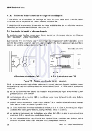 7.7.3.2	 Mecanismo de acionamento de descarga em caixa acoplada
O mecanismo de acionamento de descarga em caixa acoplada deve estar localizado dentro
do alcance manual de pessoas em cadeira de rodas, conforme 4.6.
O mecanismo de acionamento de descarga em caixa acoplada pode ser por alavanca, sensores
eletrônicos ou dispositivos equivalentes, conforme 4.6.7.
7.8	 Instalação de lavatório e barras de apoio
Os lavatórios, suas fixações e ancoragens devem atender no mínimo aos esforços previstos nas
ABNT NBR 15097-1 e ABNT NBR 15097-2.
Sua instalação deve possibilitar a área de aproximação de uma pessoa em cadeira de rodas, quando
se tratar do sanitário acessível, e garantir a aproximação frontal de uma pessoa em pé, quando se
tratar de um sanitário qualquer, conforme Figura 113.
Dimensões em metros
0,30
1,20 mín.
0,80
mín.
0,60
a) Área de aproximação para PMR b) Área de aproximação para PCD
Figura 113 – Área de aproximação frontal – Lavatório
7.8.1	 As barras de apoio dos lavatórios podem ser horizontais e verticais. Quando instaladas, devem
ter uma barra de cada lado conforme exemplos ilustrados nas Figuras 114, 115 e garantir as seguintes
condições:
 a)	 ter um espaçamento entre a barra e a parede ou de qualquer outro objeto de no mínimo 0,04 m,
para ser utilizada com conforto;
 b)	 ser instaladas até no máximo 0,20 m, medido da borda frontal do lavatório até o eixo da barra
para permitir o alcance;
 c)	 garantir o alcance manual da torneira de no máximo 0,50 m, medido da borda frontal do lavatório
até o eixo da torneira, conforme Figura 99 e 114;
 d)	 as barras horizontais devem ser instaladas a uma altura 0,78 m a 0,80 m, medido a partir do piso
acabado até a face superior da barra, acompanhando a altura do lavatório;
 e)	 as barras verticais devem ser instaladas a uma altura de 0,90 m do piso e com comprimento
mínimo de 0,40 m, garantindo a condição da alínea a);
 f)	 ter uma distância máxima de 0,50 m do eixo do lavatório ou cuba até o eixo da barra vertical
instalada na parede lateral ou na parede de fundo para garantir o alcance.
98
ABNT NBR 9050:2020
© ABNT 2020 - Todos os direitos reservados
 