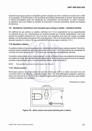 Quando houver água quente, é obrigatório garantir solução que evite o contato do usuário com o sifão
ou a tubulação. É recomendado o uso de válvula termostática alimentando a torneira. Opcionalmente,
a válvula termostática pode ser substituída por misturadores monocomando ou duplo comando,
ou aparelho único que integre as funções de misturador e torneira automática, desde que dotados
de alavanca.
7.9	 Sanitários e banheiros com trocador para criança e adulto – Sanitário familiar
Em edifícios de uso público ou coletivo, definidos em 7.4.3.2, dependendo da sua especificidade
ou natureza de seu uso, recomenda-se ter sanitário familiar com entrada independente, com boxe
provido de sanitário acessível (ver 7.5) e de boxe com superficie para troca de roupas na posição
deitada, com dimensões mínimas de 0,70 m de largura por 1,80 m de comprimento e 0,46 m de altura,
devendo suportar no mínimo 150 kg, e providos de barras de apoio, conforme 7.14.1.
7.10	Sanitário coletivo
O sanitário coletivo é de uso de pessoas com mobilidade reduzida e para qualquer pessoa. Para tanto,
os boxes devem atender aos requisitos para boxe comum (ver 7.10.1). Recomenda-se a instalação de
um boxe com barra de apoio (ver 7.10.2) para uso de pessoas com mobilidade reduzida.
O sanitário coletivo pode ter um boxe acessível, conforme Tabela 9, para uso preferencial de pessoas
em cadeira de rodas, além do com entrada independente. Para tanto, deve garantir área de circulação,
manobra e aproximação para o uso das peças sanitárias, conforme Seção 4.
NOTA	 Para sanitário para uso de ostomizados, ver Anexo D.
7.10.1	 Boxes comuns
Nos boxes comuns, as portas devem ter vão livre mínimo de 0,80 m e conter uma área livre com
no mínimo 0,60 m de diâmetro, conforme Figuras 116 e 117. Nas edificações existentes, admite-se
porta com vão livre de no mínimo 0,60 m. Recomenda-se que as portas abram para fora, para facilitar
o socorro à pessoa, se necessário.
Dimensões em metros
0,60 mín.
0,80
Figura 116 – Boxe comum com porta abrindo para o interior
101
ABNT NBR 9050:2020
© ABNT 2020 - Todos os direitos reservados
 
