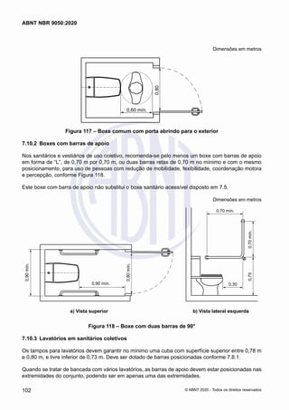 Dimensões em metros
0,60 mín.
0,80
Figura 117 – Boxe comum com porta abrindo para o exterior
7.10.2	 Boxes com barras de apoio
Nos sanitários e vestiários de uso coletivo, recomenda-se pelo menos um boxe com barras de apoio
em forma de “L”, de 0,70 m por 0,70 m, ou duas barras retas de 0,70 m no mínimo e com o mesmo
posicionamento, para uso de pessoas com redução de mobilidade, fexibilidade, coordenação motora
e percepção, conforme Figura 118.
Este boxe com barra de apoio não substitui o boxe sanitário acessível disposto em 7.5.
Dimensões em metros
0,70 mín.
0,70
mín.
0,75
0,30
0,90
mín.
0,90 mín.
0,80
mín.
a) Vista superior b) Vista lateral esquerda
	 a) Vista superior	 b) Vista lateral esquerda
Figura 118 – Boxe com duas barras de 90°
7.10.3	 Lavatórios em sanitários coletivos
Os tampos para lavatórios devem garantir no mínimo uma cuba com superfície superior entre 0,78 m
e 0,80 m, e livre inferior de 0,73 m. Deve ser dotado de barras posicionadas conforme 7.8.1.
Quando se tratar de bancada com vários lavatórios, as barras de apoio devem estar posicionadas nas
extremidades do conjunto, podendo ser em apenas uma das extremidades.
102
ABNT NBR 9050:2020
© ABNT 2020 - Todos os direitos reservados
 
