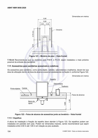 Dimensões em metros
0,80
0,60
0,30 0,30
0,70
mín.
0,75
Divisória
Figura 121 – Mictório de piso – Vista frontal
7.10.4.4	 Recomenda-se que os mictórios para P.M.R. e P.C.R. sejam instalados o mais próximo
possível da entrada dos sanitários.
7.11	Acessórios para sanitários acessíveis e coletivos
Os acessórios para sanitários, como porta-objeto, cabides, saboneteiras e toalheiros, devem ter sua
área de utilização dentro da faixa de alcance acessível estabelecida na Seção 4, conforme Figura 122.
Dimensões em metros
Barra de
apoio
Cabide
Porta-objetos
Toalheiro
Saboneteira
Faixa de alcance
0,80
1,20
Espelho
Figura 122 – Faixa de alcance de acessórios junto ao lavatório – Vista frontal
7.11.1	 Espelhos
A altura de instalação e fixação de espelho deve atender à Figura 123. Os espelhos podem ser
instalados em paredes sem pias. Podem ter dimensões maiores, sendo recomendável que sejam
instalados entre 0,50 m até 1,80 m em relação ao piso acabado.
104
ABNT NBR 9050:2020
© ABNT 2020 - Todos os direitos reservados
 