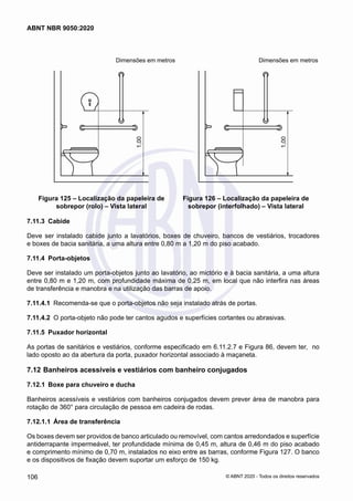 Dimensões em metros	 Dimensões em metros
1,00
Figura 125 – Localização da papeleira de
sobrepor (rolo) – Vista lateral
1,00
Figura 126 – Localização da papeleira de
sobrepor (interfolhado) – Vista lateral
7.11.3	 Cabide
Deve ser instalado cabide junto a lavatórios, boxes de chuveiro, bancos de vestiários, trocadores
e boxes de bacia sanitária, a uma altura entre 0,80 m a 1,20 m do piso acabado.
7.11.4	 Porta-objetos
Deve ser instalado um porta-objetos junto ao lavatório, ao mictório e à bacia sanitária, a uma altura
entre 0,80 m e 1,20 m, com profundidade máxima de 0,25 m, em local que não interfira nas áreas
de transferência e manobra e na utilização das barras de apoio.
7.11.4.1	 Recomenda-se que o porta-objetos não seja instalado atrás de portas.
7.11.4.2	 O porta-objeto não pode ter cantos agudos e superfícies cortantes ou abrasivas.
7.11.5	 Puxador horizontal
As portas de sanitários e vestiários, conforme especificado em 6.11.2.7 e Figura 86, devem ter, no
lado oposto ao da abertura da porta, puxador horizontal associado à maçaneta.
7.12	Banheiros acessíveis e vestiários com banheiro conjugados
7.12.1	 Boxe para chuveiro e ducha
Banheiros acessíveis e vestiários com banheiros conjugados devem prever área de manobra para
rotação de 360° para circulação de pessoa em cadeira de rodas.
7.12.1.1	 Área de transferência
Os boxes devem ser providos de banco articulado ou removível, com cantos arredondados e superfície
antiderrapante impermeável, ter profundidade mínima de 0,45 m, altura de 0,46 m do piso acabado
e comprimento mínimo de 0,70 m, instalados no eixo entre as barras, conforme Figura 127. O banco
e os dispositivos de fixação devem suportar um esforço de 150 kg.
106
ABNT NBR 9050:2020
© ABNT 2020 - Todos os direitos reservados
 