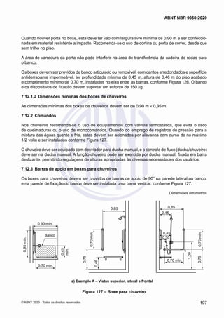 Quando houver porta no boxe, esta deve ter vão com largura livre mínima de 0,90 m e ser confeccio-
nada em material resistente a impacto. Recomenda-se o uso de cortina ou porta de correr, desde que
sem trilho no piso.
A área de varredura da porta não pode interferir na área de transferência da cadeira de rodas para
o banco.
Os boxes devem ser providos de banco articulado ou removível, com cantos arredondados e superfície
antiderrapante impermeável, ter profundidade mínima de 0,45 m, altura de 0,46 m do piso acabado
e comprimento mínimo de 0,70 m, instalados no eixo entre as barras, conforme Figura 126. O banco
e os dispositivos de fixação devem suportar um esforço de 150 kg.
7.12.1.2	 Dimensões mínimas dos boxes de chuveiros
As dimensões mínimas dos boxes de chuveiros devem ser de 0,90 m × 0,95 m.
7.12.2	 Comandos
Nos chuveiros recomenda-se o uso de equipamentos com válvula termostática, que evita o risco
de queimaduras ou o uso de monocomandos. Quando do emprego de registros de pressão para a
mistura das águas quente e fria, estes devem ser acionados por alavanca com curso de no máximo
1/2 volta e ser instalados conforme Figura 127.
O chuveiro deve ser equipado com desviador para ducha manual, e o controle de fluxo (ducha/chuveiro)
deve ser na ducha manual. A função chuveiro pode ser exercida por ducha manual, fixada em barra
deslizante, permitindo regulagens de alturas apropriadas às diversas necessidades dos usuários.
7.12.3	 Barras de apoio em boxes para chuveiros
Os boxes para chuveiros devem ser providos de barras de apoio de 90° na parede lateral ao banco,
e na parede de fixação do banco deve ser instalada uma barra vertical, conforme Figura 127.
Dimensões em metros
0,85
0,45
0,30
0,75
0,70
mín.
1,00
0,45
0,70 mín.
0,85
0,75
0,70
mín.
0,46
0,95
mín.
0,70 mín.
0,90 mín.
0,45
mín.
Banco
0,85
0,45
0,85
0,90 mín.
a) Exemplo A – Vistas superior, lateral e frontal
Figura 127 – Boxe para chuveiro
107
ABNT NBR 9050:2020
© ABNT 2020 - Todos os direitos reservados
 