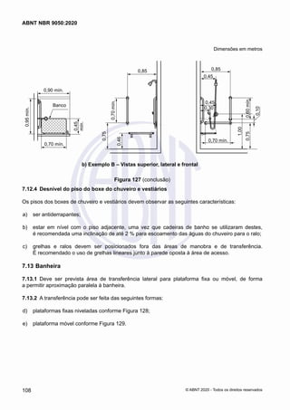 Dimensões em metros
0,75
1,00
0,70 mín.
0,75
0,46
0,9 0,70 mín.
0,45
mín.
0,85
0,45
0,30
0,75
0,60
mín.
1,00
0,45
0,70 mín.
0,85
0,75
0,70
mín.
0,46
0,95
mín.
0,70 mín.
0,90 mín.
0,45
mín.
Banco
0,10
a) Exemplo A – Vistas superior, lateral e frontal
b) Exemplo B – Vistas superior, lateral e frontal
Figura 127 (conclusão)
7.12.4	 Desnível do piso do boxe do chuveiro e vestiários
Os pisos dos boxes de chuveiro e vestiários devem observar as seguintes características:
 a)	 ser antiderrapantes;
 b)	 estar em nível com o piso adjacente, uma vez que cadeiras de banho se utilizaram destes,
é recomendada uma inclinação de até 2 % para escoamento das águas do chuveiro para o ralo;
 c)	 grelhas e ralos devem ser posicionados fora das áreas de manobra e de transferência.
É recomendado o uso de grelhas lineares junto à parede oposta à área de acesso.
7.13	Banheira
7.13.1	 Deve ser prevista área de transferência lateral para plataforma fixa ou móvel, de forma
a permitir aproximação paralela à banheira.
7.13.2	 A transferência pode ser feita das seguintes formas:
 d)	 plataformas fixas niveladas conforme Figura 128;
 e)	 plataforma móvel conforme Figura 129.
108
ABNT NBR 9050:2020
© ABNT 2020 - Todos os direitos reservados
 