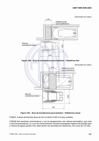 Dimensões em metros
0,40
Plataforma fixa
para transferência
Área de
transferência lateral
0,80
1,20
Figura 128 – Área de transferencia para banheira – Plataforma fixa
Dimensões em metros
0,40 Plataforma móvel
para transferência
Área de
transferência lateral
0,80
1,20
Figura 129 – Área de transferencia para banheira – Plataforma móvel
7.13.2.1	 A altura da banheira deve ser de no máximo 0,46 m do piso acabado.
7.13.2.2	 Nas banheiras recomenda-se o uso de equipamentos com válvula termostática, que evita
o risco de queimaduras, ou o uso de monocomandos. Quando empregados registros de pressão para
a mistura de águas quente e fria, estes devem ser acionados por alavancas, com curso de 1/2 volta.
109
ABNT NBR 9050:2020
© ABNT 2020 - Todos os direitos reservados
 
