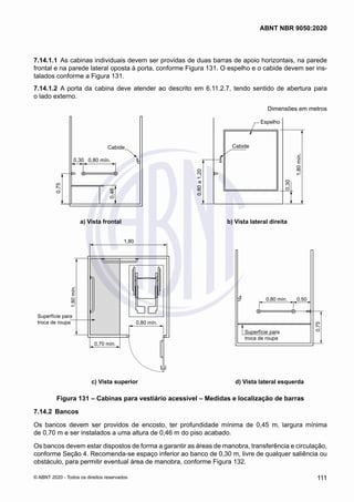 7.14.1.1	 As cabinas individuais devem ser providas de duas barras de apoio horizontais, na parede
frontal e na parede lateral oposta à porta, conforme Figura 131. O espelho e o cabide devem ser ins-
talados conforme a Figura 131.
7.14.1.2	 A porta da cabina deve atender ao descrito em 6.11.2.7, tendo sentido de abertura para
o lado externo.
Dimensões em metros
0,30 0,80 mín.
0,75
0,46
0,80
a
1,20
Cabide
Cabide
Espelho
1,80
mín.
0,30
a) Vista frontal b) Vista lateral direita
	 a) Vista frontal	 b) Vista lateral direita
1,80
0,80 mín. 0,50
0,75
0,80 mín.
0,70 mín.
Superfície para
troca de roupa
Superfície para
troca de roupa
1,80
mín.
c) Vista superior d) Vista lateral esquerda
	 c) Vista superior	 d) Vista lateral esquerda
Figura 131 – Cabinas para vestiário acessivel – Medidas e localização de barras
7.14.2	 Bancos
Os bancos devem ser providos de encosto, ter profundidade mínima de 0,45 m, largura mínima
de 0,70 m e ser instalados a uma altura de 0,46 m do piso acabado.
Os bancos devem estar dispostos de forma a garantir as áreas de manobra, transferência e circulação,
conforme Seção 4. Recomenda-se espaço inferior ao banco de 0,30 m, livre de qualquer saliência ou
obstáculo, para permitir eventual área de manobra, conforme Figura 132.
111
ABNT NBR 9050:2020
© ABNT 2020 - Todos os direitos reservados
 