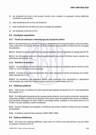  d)	 ser projetado de modo a não possuir cantos vivos, arestas ou quaisquer outras saliências
cortantes ou perfurantes;
 e)	 estar localizado junto a uma rota acessível;
 f)	 estar localizado fora da faixa livre para circulação de pedestre;
 g)	 ser sinalizado conforme 5.4.6.3.
8.2	 Condições específicas
8.2.1	 Pontos de embarque e desembarque de transporte público
8.2.1.1	 Na implantação de ponto de embarque e desembarque de transporte público, deve ser preser-
vada a faixa livre na calçada. Nenhum de seus elementos pode interferir na faixa livre de circulação
de pedestres.
8.2.1.2	 Quando houver assentos fixos e/ou apoios isquiáticos, deve ser garantido um espaço para P.C.R.
8.2.1.3	 As informações sobre as linhas disponibilizadas nos pontos de ônibus devem atender aos
parâmetros das Seções 4 e 5.
8.2.2	 Semáforo de pedestre
8.2.2.1	 Os dispositivos de acionamento manual para travessia de pedestres devem situar-se entre
0,80 m e 1,20 m de altura do piso acabado.
8.2.2.2	 O tempo de travessia de pedestres deve estar adequado à marcha de pessoas com mobili-
dade reduzida de 0,4 m/s.
8.2.2.3	 Os semáforos para pedestres devem estar equipados com mecanismos e dispositivos
sincronizados que contenham sinais visuais e sonoros em conformidade com 5.2.
8.3	 Telefones públicos
8.3.1	 Pelo menos um telefone de cada conjunto deve atender ao descrito em 8.1 e aos parâmetros
das Seções 4 e 5.
8.3.2	 Em edificações de grande porte e equipamentos urbanos, como centros comerciais, aeroportos,
rodoviárias, estádios, centros de convenções, entre outros, deve ser instalado pelo menos um telefone,
que transmita mensagens de texto (TDD) ou tecnologia similar, instalado a uma altura entre 0,75 m
e 0,80 m do piso acabado e serem sinalizados.
8.3.3	 Quando instalados nas calçadas, os telefones não podem interferir na faixa livre de circulação
de pedestres.
8.3.4	 O telefone acessível deve atender à ABNT NBR 15599.
8.4	 Cabinas telefônicas
8.4.1	 Em locais com cabinas telefônicas, deve haver no mínimo uma que permita o uso por todas
as pessoas, inclusive as P.C.R.
113
ABNT NBR 9050:2020
© ABNT 2020 - Todos os direitos reservados
 