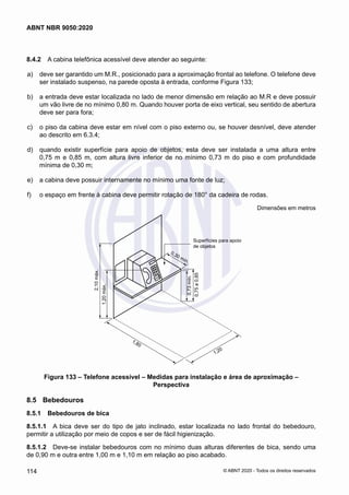 8.4.2	 A cabina telefônica acessível deve atender ao seguinte:
 a)	 deve ser garantido um M.R., posicionado para a aproximação frontal ao telefone. O telefone deve
ser instalado suspenso, na parede oposta à entrada, conforme Figura 133;
 b)	 a entrada deve estar localizada no lado de menor dimensão em relação ao M.R e deve possuir
um vão livre de no mínimo 0,80 m. Quando houver porta de eixo vertical, seu sentido de abertura
deve ser para fora;
 c)	 o piso da cabina deve estar em nível com o piso externo ou, se houver desnível, deve atender
ao descrito em 6.3.4;
 d)	 quando existir superfície para apoio de objetos, esta deve ser instalada a uma altura entre
0,75 m e 0,85 m, com altura livre inferior de no mínimo 0,73 m do piso e com profundidade
mínima de 0,30 m;
 e)	 a cabina deve possuir internamente no mínimo uma fonte de luz;
 f)	 o espaço em frente à cabina deve permitir rotação de 180° da cadeira de rodas.
Dimensões em metros
Superfícies para apoio
de objetos
0,73
mín.
0,75
a
0,85
1,20
1,80
2,10
máx.
1,20
máx.
0,30 mín.
Figura 133 – Telefone acessível – Medidas para instalação e área de aproximação –
Perspectiva
8.5	 Bebedouros
8.5.1	 Bebedouros de bica
8.5.1.1	 A bica deve ser do tipo de jato inclinado, estar localizada no lado frontal do bebedouro,
permitir a utilização por meio de copos e ser de fácil higienização.
8.5.1.2	 Deve-se instalar bebedouros com no mínimo duas alturas diferentes de bica, sendo uma
de 0,90 m e outra entre 1,00 m e 1,10 m em relação ao piso acabado.
114
ABNT NBR 9050:2020
© ABNT 2020 - Todos os direitos reservados
 