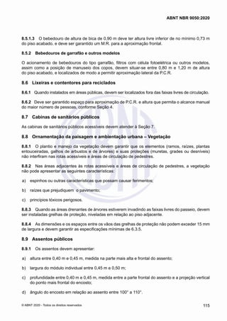 8.5.1.3	 O bebedouro de altura de bica de 0,90 m deve ter altura livre inferior de no mínimo 0,73 m
do piso acabado, e deve ser garantido um M.R. para a aproximação frontal.
8.5.2	 Bebedouros de garrafão e outros modelos
O acionamento de bebedouros do tipo garrafão, filtros com célula fotoelétrica ou outros modelos,
assim como a posição de manuseio dos copos, devem situar-se entre 0,80 m e 1,20 m de altura
do piso acabado, e localizados de modo a permitir aproximação lateral da P.C.R.
8.6	 Lixeiras e contentores para reciclados
8.6.1	 Quando instalados em áreas públicas, devem ser localizados fora das faixas livres de circulação.
8.6.2	 Deve ser garantido espaço para aproximação de P.C.R. e altura que permita o alcance manual
do maior número de pessoas, conforme Seção 4.
8.7	 Cabinas de sanitários públicos
As cabinas de sanitários públicos acessíveis devem atender à Seção 7.
8.8	 Ornamentação da paisagem e ambientação urbana – Vegetação
8.8.1	 O plantio e manejo da vegetação devem garantir que os elementos (ramos, raízes, plantas
entouceiradas, galhos de arbustos e de árvores) e suas proteções (muretas, grades ou desníveis)
não interfiram nas rotas acessíveis e áreas de circulação de pedestres.
8.8.2	 Nas áreas adjacentes às rotas acessíveis e áreas de circulação de pedestres, a vegetação
não pode apresentar as seguintes características:
 a)	 espinhos ou outras características que possam causar ferimentos;
 b)	 raízes que prejudiquem o pavimento;
 c)	 princípios tóxicos perigosos.
8.8.3	 Quando as áreas drenantes de árvores estiverem invadindo as faixas livres do passeio, devem
ser instaladas grelhas de proteção, niveladas em relação ao piso adjacente.
8.8.4	 As dimensões e os espaços entre os vãos das grelhas de proteção não podem exceder 15 mm
de largura e devem garantir as especificações mínimas de 6.3.5.
8.9	 Assentos públicos
8.9.1	 Os assentos devem apresentar:
 a)	 altura entre 0,40 m e 0,45 m, medida na parte mais alta e frontal do assento;
 b)	 largura do módulo individual entre 0,45 m e 0,50 m;
 c)	 profundidade entre 0,40 m e 0,45 m, medida entre a parte frontal do assento e a projeção vertical
do ponto mais frontal do encosto;
 d)	 ângulo do encosto em relação ao assento entre 100° a 110°.
115
ABNT NBR 9050:2020
© ABNT 2020 - Todos os direitos reservados
 