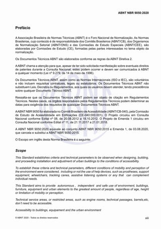 Prefácio
A Associação Brasileira de Normas Técnicas (ABNT) é o Foro Nacional de Normalização. As Normas
Brasileiras, cujo conteúdo é de responsabilidade dos Comitês Brasileiros (ABNT/CB), dos Organismos
de Normalização Setorial (ABNT/ONS) e das Comissões de Estudo Especiais (ABNT/CEE), são
elaboradas por Comissões de Estudo (CE), formadas pelas partes interessadas no tema objeto da
normalização.
Os Documentos Técnicos ABNT são elaborados conforme as regras da ABNT Diretiva 2.
AABNT chama a atenção para que, apesar de ter sido solicitada manifestação sobre eventuais direitos
de patentes durante a Consulta Nacional, estes podem ocorrer e devem ser comunicados à ABNT
a qualquer momento (Lei nº 9.279, de 14 de maio de 1996).
Os Documentos Técnicos ABNT, assim como as Normas Internacionais (ISO e IEC), são voluntários
e não incluem requisitos contratuais, legais ou estatutários. Os Documentos Técnicos ABNT não
substituem Leis, Decretos ou Regulamentos, aos quais os usuários devem atender, tendo precedência
sobre qualquer Documento Técnico ABNT.
Ressalta-se que os Documentos Técnicos ABNT podem ser objeto de citação em Regulamentos
Técnicos. Nestes casos, os órgãos responsáveis pelos Regulamentos Técnicos podem determinar as
datas para exigência dos requisitos de quaisquer Documentos Técnicos ABNT.
AABNT NBR 9050 foi elaborada no Comitê Brasileiro deAcessibilidade (ABNT/CB-040), pela Comissão
de Estudo de Acessibilidade em Edificações (CE-040:000.001). O Projeto circulou em Consulta
Nacional conforme Edital nº 08, de 20.08.2012 a 18.10.2012. O Projeto de Emenda 1 circulou em
Consulta Nacional conforme Edital nº 11, de 21.11.2017 a 21.01.2018.
A ABNT NBR 9050:2020 equivale ao conjunto ABNT NBR 9050:2015 e Emenda 1, de 03.08.2020,
que cancela e substitui a ABNT NBR 9050:2015.
O Escopo em inglês desta Norma Brasileira é o seguinte:
Scope
This Standard establishes criteria and technical parameters to be observed when designing, building,
and proceeding installation and adjustment of urban buildings to the conditions of accessibility.
To establish these criteria and technical parameters, different conditions of mobility and perception of
the environment were considered, including or not the use of help devices, such as prostheses, support
equipment, wheelchairs, tracking canes, assistive listening systems or any that can complement
individual needs.
This Standard aims to provide autonomous , independent and safe use of environment, buildings,
furniture, equipment and urban elements to the greatest amount of people, regardless of age, height
or limitation of mobility or perception.
Technical service areas, or restricted areas, such as engine rooms, technical passages, barrels,etc,
don’t need to be accessible.
Accessibility to buildings, equipament and the urban environment
xiii
ABNT NBR 9050:2020
© ABNT 2020 - Todos os direitos reservados
 