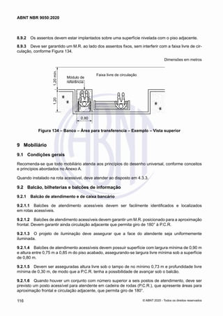 8.9.2	 Os assentos devem estar implantados sobre uma superfície nivelada com o piso adjacente.
8.9.3	 Deve ser garantido um M.R. ao lado dos assentos fixos, sem interferir com a faixa livre de cir-
culação, conforme Figura 134.
Dimensões em metros
Faixa livre de circulação
0,80
1,20
1,20
mín.
Módulo de
referência
Figura 134 – Banco – Área para transferencia – Exemplo – Vista superior
9	 Mobiliário
9.1	 Condições gerais
Recomenda-se que todo mobiliário atenda aos princípios do desenho universal, conforme conceitos
e princípios abordados no Anexo A.
Quando instalado na rota acessível, deve atender ao disposto em 4.3.3.
9.2	 Balcão, bilheterias e balcões de informação
9.2.1	 Balcão de atendimento e de caixa bancário
9.2.1.1	 Balcões de atendimento acessíveis devem ser facilmente identificados e localizados
em rotas acessíveis.
9.2.1.2	 Balcões de atendimento acessíveis devem garantir um M.R. posicionado para a aproximação
frontal. Devem garantir ainda circulação adjacente que permita giro de 180° à P.C.R.
9.2.1.3	 O projeto de iluminação deve assegurar que a face do atendente seja uniformemente
iluminada.
9.2.1.4	 Balcões de atendimento acessíveis devem possuir superfície com largura mínima de 0,90 m
e altura entre 0,75 m a 0,85 m do piso acabado, assegurando-se largura livre mínima sob a superfície
de 0,80 m.
9.2.1.5	 Devem ser asseguradas altura livre sob o tampo de no mínimo 0,73 m e profundidade livre
mínima de 0,30 m, de modo que a P.C.R. tenha a possibilidade de avançar sob o balcão.
9.2.1.6	 Quando houver um conjunto com número superior a seis postos de atendimento, deve ser
previsto um posto acessível para atendente em cadeira de rodas (P.C.R.), que apresente áreas para
aproximação frontal e circulação adjacente, que permita giro de 180°.
116
ABNT NBR 9050:2020
© ABNT 2020 - Todos os direitos reservados
 