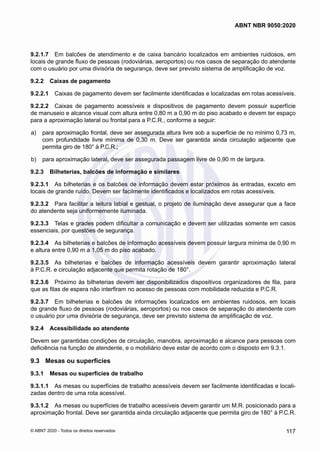 9.2.1.7	 Em balcões de atendimento e de caixa bancário localizados em ambientes ruidosos, em
locais de grande fluxo de pessoas (rodoviárias, aeroportos) ou nos casos de separação do atendente
com o usuário por uma divisória de segurança, deve ser previsto sistema de amplificação de voz.
9.2.2	 Caixas de pagamento
9.2.2.1	 Caixas de pagamento devem ser facilmente identificadas e localizadas em rotas acessíveis.
9.2.2.2	 Caixas de pagamento acessíveis e dispositivos de pagamento devem possuir superfície
de manuseio e alcance visual com altura entre 0,80 m a 0,90 m do piso acabado e devem ter espaço
para a aproximação lateral ou frontal para a P.C.R., conforme a seguir:
 a)	 para aproximação frontal, deve ser assegurada altura livre sob a superfície de no mínimo 0,73 m,
com profundidade livre mínima de 0,30 m. Deve ser garantida ainda circulação adjacente que
permita giro de 180° à P.C.R.;
 b)	 para aproximação lateral, deve ser assegurada passagem livre de 0,90 m de largura.
9.2.3	 Bilheterias, balcões de informação e similares
9.2.3.1	 As bilheterias e os balcões de informação devem estar próximos às entradas, exceto em
locais de grande ruído. Devem ser facilmente identificados e localizados em rotas acessíveis.
9.2.3.2	 Para facilitar a leitura labial e gestual, o projeto de iluminação deve assegurar que a face
do atendente seja uniformemente iluminada.
9.2.3.3	 Telas e grades podem dificultar a comunicação e devem ser utilizadas somente em casos
essenciais, por questões de segurança.
9.2.3.4	 As bilheterias e balcões de informação acessíveis devem possuir largura mínima de 0,90 m
e altura entre 0,90 m a 1,05 m do piso acabado.
9.2.3.5	 As bilheterias e balcões de informação acessíveis devem garantir aproximação lateral
à P.C.R. e circulação adjacente que permita rotação de 180°.
9.2.3.6	 Próximo às bilheterias devem ser disponibilizados dispositivos organizadores de fila, para
que as filas de espera não interfiram no acesso de pessoas com mobilidade reduzida e P.C.R.
9.2.3.7	 Em bilheterias e balcões de informações localizados em ambientes ruidosos, em locais
de grande fluxo de pessoas (rodoviárias, aeroportos) ou nos casos de separação do atendente com
o usuário por uma divisória de segurança, deve ser previsto sistema de amplificação de voz.
9.2.4	 Acessibilidade ao atendente
Devem ser garantidas condições de circulação, manobra, aproximação e alcance para pessoas com
deficiência na função de atendente, e o mobiliário deve estar de acordo com o disposto em 9.3.1.
9.3	 Mesas ou superfícies
9.3.1	 Mesas ou superfícies de trabalho
9.3.1.1	 As mesas ou superfícies de trabalho acessíveis devem ser facilmente identificadas e locali-
zadas dentro de uma rota acessível.
9.3.1.2	 As mesas ou superfícies de trabalho acessíveis devem garantir um M.R. posicionado para a
aproximação frontal. Deve ser garantida ainda circulação adjacente que permita giro de 180° à P.C.R.
117
ABNT NBR 9050:2020
© ABNT 2020 - Todos os direitos reservados
 