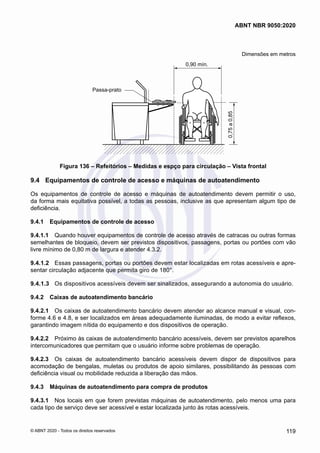 Dimensões em metros
0,90 mín.
Passa-prato
0,75
a
0,85
Figura 136 – Refeitórios – Medidas e espço para circulação – Vista frontal
9.4	 Equipamentos de controle de acesso e máquinas de autoatendimento
Os equipamentos de controle de acesso e máquinas de autoatendimento devem permitir o uso,
da forma mais equitativa possível, a todas as pessoas, inclusive as que apresentam algum tipo de
deficiência.
9.4.1	 Equipamentos de controle de acesso
9.4.1.1	 Quando houver equipamentos de controle de acesso através de catracas ou outras formas
semelhantes de bloqueio, devem ser previstos dispositivos, passagens, portas ou portões com vão
livre mínimo de 0,80 m de largura e atender 4.3.2.
9.4.1.2	 Essas passagens, portas ou portões devem estar localizadas em rotas acessíveis e apre-
sentar circulação adjacente que permita giro de 180°.
9.4.1.3	 Os dispositivos acessíveis devem ser sinalizados, assegurando a autonomia do usuário.
9.4.2	 Caixas de autoatendimento bancário
9.4.2.1	 Os caixas de autoatendimento bancário devem atender ao alcance manual e visual, con-
forme 4.6 e 4.8, e ser localizados em áreas adequadamente iluminadas, de modo a evitar reflexos,
garantindo imagem nítida do equipamento e dos dispositivos de operação.
9.4.2.2	 Próximo às caixas de autoatendimento bancário acessíveis, devem ser previstos aparelhos
intercomunicadores que permitam que o usuário informe sobre problemas de operação.
9.4.2.3	 Os caixas de autoatendimento bancário acessíveis devem dispor de dispositivos para
acomodação de bengalas, muletas ou produtos de apoio similares, possibilitando às pessoas com
deficiência visual ou mobilidade reduzida a liberação das mãos.
9.4.3	 Máquinas de autoatendimento para compra de produtos
9.4.3.1	 Nos locais em que forem previstas máquinas de autoatendimento, pelo menos uma para
cada tipo de serviço deve ser acessível e estar localizada junto às rotas acessíveis.
119
ABNT NBR 9050:2020
© ABNT 2020 - Todos os direitos reservados
 