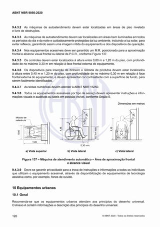 9.4.3.2	 As máquinas de autoatendimento devem estar localizadas em áreas de piso nivelado
e livre de obstruções.
9.4.3.3	 As máquinas de autoatendimento devem ser localizadas em áreas bem iluminadas em todos
os períodos do dia e da noite e cuidadosamente protegidas da luz ambiente, incluindo a luz solar, para
evitar reflexos, garantindo assim uma imagem nítida do equipamento e dos dispositivos de operação.
9.4.3.4	 Nos equipamentos acessíveis deve ser garantido um M.R. posicionado para a aproximação
frontal e alcance visual frontal ou lateral da P.C.R., conforme Figura 137.
9.4.3.5	 Os controles devem estar localizados à altura entre 0,80 m e 1,20 m do piso, com profundi-
dade de no máximo 0,30 m em relação à face frontal externa do equipamento.
9.4.3.6	 Os dispositivos para inserção de dinheiro e retirada de produtos devem estar localizados
à altura entre 0,40 m e 1,20 m do piso, com profundidade de no máximo 0,30 m em relação à face
frontal externa do equipamento, e devem apresentar cor contrastante com a superfície de fundo, para
serem facilmente identificados.
9.4.3.7	 As teclas numéricas devem atender à ABNT NBR 15250.
9.4.3.8	 Todos os equipamentos acessíveis por tipo de serviço devem apresentar instruções e infor-
mações visuais e auditivas ou táteis em posição visível, conforme Seção 5.
Dimensões em metros
3
0
°
3
0
°
3
0
°
3
0
°
Módulo de
referência
0,80
1,20
1,15
1,15
0,30 mín.
0,73
m
mín.
	 a) Vista superior	 b) Vista lateral	 c) Vista lateral
Figura 137 – Máquina de atendimento automático – Área de aproximação frontal
e alcance visual
9.4.3.9	 Deve-se garantir privacidade para a troca de instruções e informações a todos os indivíduos
que utilizam o equipamento acessível, através da disponibilização de equipamentos de tecnologia
assistiva como, por exemplo, fones de ouvido.
10	Equipamentos urbanos
10.1	Geral
Recomenda-se que os equipamentos urbanos atendam aos princípios do desenho universal.
O Anexo A contém informações e descrição dos princípios do desenho universal.
120
ABNT NBR 9050:2020
© ABNT 2020 - Todos os direitos reservados
 