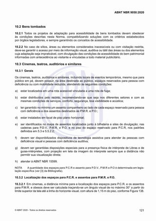 10.2	Bens tombados
10.2.1	 Todos os projetos de adaptação para acessibilidade de bens tombados devem obedecer
às condições descritas nesta Norma, compatibilizando soluções com os critérios estabelecidos
por órgãos legisladores, e sempre garantindo os conceitos de acessibilidade.
10.2.2	 No caso de sítios, áreas ou elementos considerados inacessíveis ou com visitação restrita,
deve-se garantir o acesso por meio de informação visual, auditiva ou tátil das áreas ou dos elementos
cuja adaptação seja impraticável, com divulgação das condições de acessibilidade do bem patrimonial
informadas com antecedência ao visitante e vinculadas a todo material publicitário.
10.3	Cinemas, teatros, auditórios e similares
10.3.1	 Gerais
Os cinemas, teatros, auditórios e similares, incluindo locais de eventos temporários, mesmo que para
público em pé, devem possuir, na área destinada ao público, espaços reservados para pessoa com
deficiência ou com mobilidade reduzida, atendendo às seguintes condições:
 a)	 estar localizados em uma rota acessível vinculada a uma rota de fuga;
 b)	 estar distribuídos pelo recinto, recomendando-se que seja nos diferentes setores e com as
mesmas condições de serviços, conforto, segurança, boa visibilidade e acústica;
 c)	 ter garantido no mínimo um assento companheiro ao lado de cada espaço reservado para pessoa
com deficiência e dos assentos destinados às P.M.R. e P.O.;
 d)	 estar instalados em local de piso plano horizontal;
 e)	 ser identificados no mapa de assentos localizados junto à bilheteria e sites de divulgação; nas
cadeiras para P.D.V., P.M.R. e P.O. e no piso do espaço reservado para P.C.R, nos padrões
definidos em 5.3 e 5.5.2.2;
 f)	 devem ser disponibilizados dispositivos de tecnologia assistiva para atender às pessoas com
deficiência visual e pessoas com deficiência auditiva;
 g)	 devem ser garantidas disposições especiais para a presença física de intérprete de Libras e de
guias-intérpretes, com projeção em tela da imagem do interprete sempre que a distância não
permitir sua visualização direta;
 h)	 atender à ABNT NBR 15599.
NOTA	 A quantidade dos espaços para P.C.R e assento para P.D.V., P.M.R e P.O é determinada em legis-
lação específica (ver [3] da Bibliografia).
10.3.2	 Localização dos espaços para P.C.R. e assentos para P.M.R. e P.O.
10.3.2.1	 Em cinemas, a distância mínima para a localização dos espaços para P.C.R. e os assentos
para P.M.R. e obesos deve ser calculada traçando-se um ângulo visual de no máximo 30° a partir do
limite superior da tela até a linha do horizonte visual, com altura de 1,15 m do piso, conforme Figura 138.
121
ABNT NBR 9050:2020
© ABNT 2020 - Todos os direitos reservados
 