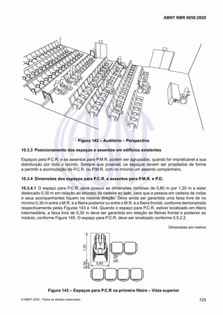 Figura 142 – Auditório – Perspectiva
10.3.3	 Posicionamento dos espaços e assentos em edifícios existentes
Espaços para P.C.R. e os assentos para P.M.R. podem ser agrupados, quando for impraticável a sua
distribuição por todo o recinto. Sempre que possível, os espaços devem ser projetados de forma
a permitir a acomodação de P.C.R. ou P.M.R. com no mínimo um assento companheiro.
10.3.4	 Dimensões dos espaços para P.C.R. e assentos para P.M.R. e P.O.
10.3.4.1	 O espaço para P.C.R. deve possuir as dimensões mínimas de 0,80 m por 1,20 m e estar
deslocado 0,30 m em relação ao encosto da cadeira ao lado, para que a pessoa em cadeira de rodas
e seus acompanhantes fiquem na mesma direção. Deve ainda ser garantida uma faixa livre de no
mínimo 0,30 m entre o M.R. e a fileira posterior ou entre o M.R. e a fileira frontal, conforme demonstrado
respectivamente pelas Figuras 143 e 144. Quando o espaço para P.C.R. estiver localizado em fileira
intermediária, a faixa livre de 0,30 m deve ser garantida em relação às fileiras frontal e posterior ao
módulo, conforme Figura 145. O espaço para P.C.R. deve ser sinalizado conforme 5.5.2.2.
Dimensões em metros
1,20
0,80
0,30
0,30
mín.
Figura 143 – Espaços para P.C.R na primeira fileira – Vista superior
125
ABNT NBR 9050:2020
© ABNT 2020 - Todos os direitos reservados
 