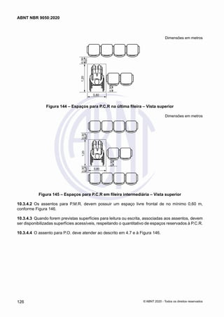 Dimensões em metros
1,20
0,80
0,30
0,30
mín.
Figura 144 – Espaços para P.C.R na última fileira – Vista superior
Dimensões em metros
0,80
1,20
0,30
mín.
0,30
mín.
0,30
Figura 145 – Espaços para P.C.R em fileira intermediária – Vista superior
10.3.4.2	 Os assentos para P.M.R. devem possuir um espaço livre frontal de no mínimo 0,60 m,
conforme Figura 146.
10.3.4.3	 Quando forem previstas superfícies para leitura ou escrita, associadas aos assentos, devem
ser disponibilizadas superfícies acessíveis, respeitando o quantitativo de espaços reservados à P.C.R.
10.3.4.4	 O assento para P.O. deve atender ao descrito em 4.7 e à Figura 146.
126
ABNT NBR 9050:2020
© ABNT 2020 - Todos os direitos reservados
 