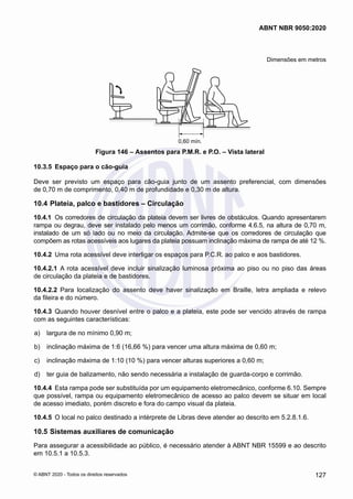 Dimensões em metros
0,60 mín.
Figura 146 – Assentos para P.M.R. e P.O. – Vista lateral
10.3.5	 Espaço para o cão-guia
Deve ser previsto um espaço para cão-guia junto de um assento preferencial, com dimensões
de 0,70 m de comprimento, 0,40 m de profundidade e 0,30 m de altura.
10.4	Plateia, palco e bastidores – Circulação
10.4.1	 Os corredores de circulação da plateia devem ser livres de obstáculos. Quando apresentarem
rampa ou degrau, deve ser instalado pelo menos um corrimão, conforme 4.6.5, na altura de 0,70 m,
instalado de um só lado ou no meio da circulação. Admite-se que os corredores de circulação que
compõem as rotas acessíveis aos lugares da plateia possuam inclinação máxima de rampa de até 12 %.
10.4.2	 Uma rota acessível deve interligar os espaços para P.C.R. ao palco e aos bastidores.
10.4.2.1	 A rota acessível deve incluir sinalização luminosa próxima ao piso ou no piso das áreas
de circulação da plateia e de bastidores.
10.4.2.2	 Para localização do assento deve haver sinalização em Braille, letra ampliada e relevo
da fileira e do número.
10.4.3	 Quando houver desnível entre o palco e a plateia, este pode ser vencido através de rampa
com as seguintes características:
 a)	 largura de no mínimo 0,90 m;
 b)	 inclinação máxima de 1:6 (16,66 %) para vencer uma altura máxima de 0,60 m;
 c)	 inclinação máxima de 1:10 (10 %) para vencer alturas superiores a 0,60 m;
 d)	 ter guia de balizamento, não sendo necessária a instalação de guarda-corpo e corrimão.
10.4.4	 Esta rampa pode ser substituída por um equipamento eletromecânico, conforme 6.10. Sempre
que possível, rampa ou equipamento eletromecânico de acesso ao palco devem se situar em local
de acesso imediato, porém discreto e fora do campo visual da plateia.
10.4.5	 O local no palco destinado a intérprete de Libras deve atender ao descrito em 5.2.8.1.6.
10.5	Sistemas auxiliares de comunicação
Para assegurar a acessibilidade ao público, é necessário atender à ABNT NBR 15599 e ao descrito
em 10.5.1 a 10.5.3.
127
ABNT NBR 9050:2020
© ABNT 2020 - Todos os direitos reservados
 