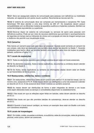 10.5.1	 Deve ser assegurado sistema de comunicação para pessoas com deficiência ou mobilidade
reduzida, em especial as com perda visual e auditiva. Recomenda-se recurso sem fio.
10.5.2	 O sistema de comunicação deve ser composto por transmissores e receptores FM. Cada
transmissor FM deve atender a uma área mínima de 200 m2. Os receptores devem possuir
compatibilidade com os diferentes modelos de aparelhos auditivos e implantes cocleares. Admitem-se
outras tecnologias equivalentes ou superiores.
10.5.3	Deve-se dispor de sistema de comunicação ou serviços de apoio para pessoas com
deficiência auditiva. Pode ser por meio de recursos eletrônicos que permitam o acompanhamento
de legendas em tempo real ou intérprete de Libras com a projeção em tela da imagem sempre que
a distância não permitir sua visualização direta.
10.6	Camarins
Pelo menos um camarim para cada sexo deve ser acessível. Quando existir somente um camarim de
uso unissex, este deve ser acessível e seu sanitário deve atender ao descrito na Seção 7. Havendo
instalações para banho, deve ser prevista também uma superfície para troca de roupas na posição
deitada, conforme a Figura 131.
10.7	Locais de exposições
10.7.1	 Todos os elementos expostos para visitação pública devem estar em locais acessíveis.
10.7.2	 Os elementos expostos, títulos e textos explicativos, documentos ou similares devem atender
ao descrito na Seção 5.
10.7.3	 Os títulos, textos explicativos ou similares às informações citadas devem estar em Braille
ou ser transmitidos de forma sonora.
10.8	Restaurantes, refeitórios, bares e similares
10.8.1	 Os restaurantes, refeitórios e bares devem possuir pelo menos 5 % do total de mesas, com no
mínimo uma, acessíveis à P.C.R. Estas mesas devem ser interligadas a uma rota acessível e atender
ao descrito em 9.3.2. A rota acessível deve incluir o acesso ao sanitário acessível.
10.8.2	 As mesas devem ser distribuídas de forma a estar integradas às demais e em locais
onde sejam oferecidos todos os serviços e comodidades disponíveis no estabelecimento.
10.8.2.1	 Nos locais em que as refeições sejam feitas em balcões, estes devem atender ao descrito
em 9.3.3.
10.8.2.2	 Nos locais em que são previstos balcões de autosserviço, deve-se atender ao descrito
em 9.4.3.
10.8.2.3	 Quando o local possuir cardápio, ao menos um exemplar deve estar em Braille e em texto
com caracteres ampliados.
10.9	Locais de hospedagem
10.9.1	 Em hotéis, motéis, pousadas e similares, os auditórios, salas de convenções, salas de ginástica,
piscinas, entre outros, devem ser acessíveis.
128
ABNT NBR 9050:2020
© ABNT 2020 - Todos os direitos reservados
 