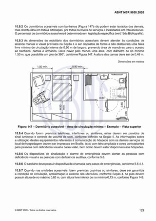 10.9.2	 Os dormitórios acessíveis com banheiros (Figura 147) não podem estar isolados dos demais,
mas distribuídos em toda a edificação, por todos os níveis de serviços e localizados em rota acessível.
O percentual de dormitórios acessíveis é determinado em legislação específica (ver [1] da Bibliografia).
10.9.3	 As dimensões do mobiliário dos dormitórios acessíveis devem atender às condições de
alcance manual e visual previstos na Seção 4 e ser dispostos de forma a não obstruírem uma faixa
livre mínima de circulação interna de 0,90 m de largura, prevendo área de manobras para o acesso
ao banheiro, camas e armários. Deve haver pelo menos uma área, com diâmetro de no mínimo
1,50 m, que possibilite um giro de 360°, conforme Figura 147. A altura das camas deve ser de 0,46 m.
Dimensões em metros
0,90 mín.
0,90
mín.
0,80
0,80
0,60
1,50 mín.
Figura 147 – Dormitório acessível – Área de circulação mínima – Exemplo – Vista superior
10.9.4	 Quando forem previstos telefones, interfones ou similares, estes devem ser providos de
sinal luminoso e controle de volume de som, conforme definido na Seção 5. As informações sobre
a utilização destes equipamentos referentes à comunicação do hóspede com os demais serviços do
local de hospedagem devem ser impressas em Braille, texto com letra ampliada e cores contrastantes
para pessoas com deficiência visual e baixa visão, bem como devem estar disponíveis aos hóspedes.
10.9.5	 Os dispositivos de sinalização e alarme de emergência devem alertar as pessoas com
deficiência visual e as pessoas com deficiência auditiva, conforme 5.6.
10.9.6	 O sanitário deve possuir dispositivo de chamada para casos de emergências, conforme 5.6.4.1.
10.9.7	 Quando nas unidades acessíveis forem previstas cozinhas ou similares, deve ser garantida
a condição de circulação, aproximação e alcance dos utensílios, conforme Seção 4. As pias devem
possuir altura de no máximo 0,85 m, com altura livre inferior de no mínimo 0,73 m, conforme Figura 148.
129
ABNT NBR 9050:2020
© ABNT 2020 - Todos os direitos reservados
 
