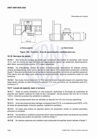 Dimensões em metros
1,50 mín.
Módulo de
referência
0,80 mín.
0,85
máx.
0,73
mín.
	 a) Vista superior	 b) Vista frontal
Figura 148 – Cozinha – Área de aproximação e medidas para uso
10.10	 Serviços de saúde
10.10.1	 Nos locais de serviços de saúde que comportem internações de pacientes, pelo menos
10 %, com no mínimo um dos banheiros em apartamentos, devem ser acessíveis. Recomenda-se,
além disso, que pelo menos outros 10 % sejam adaptáveis.
10.10.2	 Os ambulatórios, postos de saúde, prontos-socorros, laboratórios de análises clínicas,
centros de diagnósticos, entre outros, devem ter pelo menos 10 % de sanitários acessíveis, conforme
Seção 7. Nos pavimentos onde houver sanitários deve ser garantido no mínimo um sanitário acessível.
Pelo menos uma das salas, para cada tipo de serviço prestado, deve ser acessível e estar em rota
acessível.
10.10.3	 Nos locais mencionados em 10.10.2, quando houver local para espera com assentos fixos,
estes devem atender ao descrito em 8.9 e garantir 5 %, com no mínimo um, de assentos para P.O.,
conforme 4.7.
10.11	 Locais de esporte, lazer e turismo
10.11.1	 Todas as portas existentes na rota acessível, destinadas à circulação de praticantes de
esportes que utilizem cadeiras de rodas do tipo “cambadas”, devem possuir vão livre de no mínimo
1,00 m, incluindo as portas dos sanitários e vestiários.
10.11.2	 Nas arquibancadas deve ser atendido ao descrito em 4.8 e em normas específicas.
10.11.3	 Uma rota acessível deve interligar os espaços para P.C.R. e os assentos para P.M.R. e P.O.
às áreas de apresentação, incluindo quadras, vestiários e sanitários.
10.11.4	 As áreas para prática de esportes devem ser acessíveis, exceto os campos gramados,
arenosos ou similares.
10.11.5	 Os sanitários e vestiários acessíveis devem estar localizados tanto nas áreas de uso público
quanto nas áreas para prática de esportes, conforme Seção 7.
10.11.6	
	 As cabinas acessíveis dos vestiários para praticantes de esportes devem atender à Seção 7.
130
ABNT NBR 9050:2020
© ABNT 2020 - Todos os direitos reservados
 