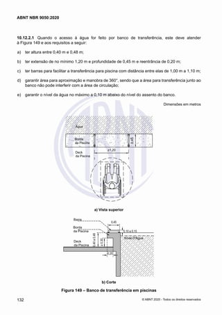 10.12.2.1	 Quando o acesso à água for feito por banco de transferência, este deve atender
à Figura 149 e aos requisitos a seguir:
 a)	 ter altura entre 0,40 m e 0,48 m;
 b)	 ter extensão de no mínimo 1,20 m e profundidade de 0,45 m e reentrância de 0,20 m;
 c)	 ter barras para facilitar a transferência para piscina com distância entre elas de 1,00 m a 1,10 m;
 d)	 garantir área para aproximação e manobra de 360°, sendo que a área para transferência junto ao
banco não pode interferir com a área de circulação;
 e)	 garantir o nível da água no máximo a 0,10 m abaixo do nível do assento do banco.
Dimensões em metros
Deck
da Piscin
Barra
Borda
da Piscin
Deck
da Piscina
Borda
da Piscina
Água
>1,20
0,45
a) Vista superior
a) Vista superior
Deck
da Piscina
Nível D'Água
Barra
Borda
da Piscina
ior b) Corte
0,45
0,20
>
0,30
0,40
a
0,48
0,10 a 0,15
b) Corte
Figura 149 – Banco de transferência em piscinas
132
ABNT NBR 9050:2020
© ABNT 2020 - Todos os direitos reservados
 