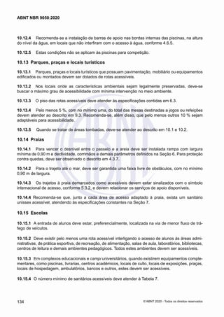 10.12.4	 Recomenda-se a instalação de barras de apoio nas bordas internas das piscinas, na altura
do nível da água, em locais que não interfiram com o acesso à água, conforme 4.6.5.
10.12.5	 Estas condições não se aplicam às piscinas para competição.
10.13	 Parques, praças e locais turísticos
10.13.1	 Parques, praças e locais turísticos que possuam pavimentação, mobiliário ou equipamentos
edificados ou montados devem ser dotados de rotas acessíveis.
10.13.2	 Nos locais onde as características ambientais sejam legalmente preservadas, deve-se
buscar o máximo grau de acessibilidade com mínima intervenção no meio ambiente.
10.13.3	 O piso das rotas acessíveis deve atender às especificações contidas em 6.3.
10.13.4	 Pelo menos 5 %, com no mínimo uma, do total das mesas destinadas a jogos ou refeições
devem atender ao descrito em 9.3. Recomenda-se, além disso, que pelo menos outros 10 % sejam
adaptáveis para acessibilidade.
10.13.5	 Quando se tratar de áreas tombadas, deve-se atender ao descrito em 10.1 e 10.2.
10.14	 Praias
10.14.1	 Para vencer o desnível entre o passeio e a areia deve ser instalada rampa com largura
mínima de 0,90 m e declividade, corrimãos e demais parâmetros definidos na Seção 6. Para proteção
contra quedas, deve ser observado o descrito em 4.3.7.
10.14.2	 Para o trajeto até o mar, deve ser garantida uma faixa livre de obstáculos, com no mínimo
0,90 m de largura.
10.14.3	 Os trajetos à praia demarcados como acessíveis devem estar sinalizados com o símbolo
internacional de acesso, conforme 5.3.2, e devem relacionar os serviços de apoio disponíveis.
10.14.4	 Recomenda-se que, junto a cada área de acesso adaptado à praia, exista um sanitário
unissex acessível, atendendo às especificações constantes na Seção 7.
10.15	 Escolas
10.15.1	 A entrada de alunos deve estar, preferencialmente, localizada na via de menor fluxo de trá-
fego de veículos.
10.15.2	 Deve existir pelo menos uma rota acessível interligando o acesso de alunos às áreas admi-
nistrativas, de prática esportiva, de recreação, de alimentação, salas de aula, laboratórios, bibliotecas,
centros de leitura e demais ambientes pedagógicos. Todos estes ambientes devem ser acessíveis.
10.15.3	 Em complexos educacionais e campi universitários, quando existirem equipamentos comple-
mentares, como piscinas, livrarias, centros acadêmicos, locais de culto, locais de exposições, praças,
locais de hospedagem, ambulatórios, bancos e outros, estes devem ser acessíveis.
10.15.4	 O número mínimo de sanitários acessíveis deve atender à Tabela 7.
134
ABNT NBR 9050:2020
© ABNT 2020 - Todos os direitos reservados
 