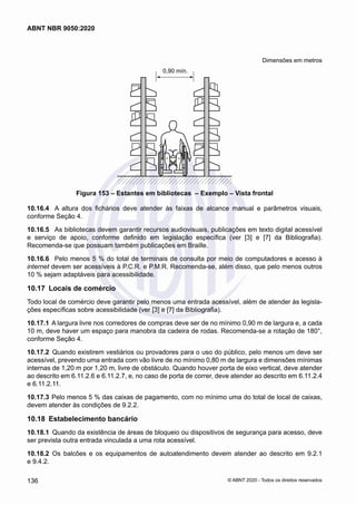Dimensões em metros
0,90 mín.
Figura 153 – Estantes em bibliotecas – Exemplo – Vista frontal
10.16.4	 A altura dos fichários deve atender às faixas de alcance manual e parâmetros visuais,
conforme Seção 4.
10.16.5	 As bibliotecas devem garantir recursos audiovisuais, publicações em texto digital acessível
e serviço de apoio, conforme definido em legislação específica (ver [3] e [7] da Bibliografia).
Recomenda-se que possuam também publicações em Braille.
10.16.6	 Pelo menos 5 % do total de terminais de consulta por meio de computadores e acesso à
internet devem ser acessíveis à P.C.R. e P.M.R. Recomenda-se, além disso, que pelo menos outros
10 % sejam adaptáveis para acessibilidade.
10.17	 Locais de comércio
Todo local de comércio deve garantir pelo menos uma entrada acessível, além de atender às legisla-
ções específicas sobre acessibilidade (ver [3] e [7] da Bibliografia).
10.17.1	A largura livre nos corredores de compras deve ser de no mínimo 0,90 m de largura e, a cada
10 m, deve haver um espaço para manobra da cadeira de rodas. Recomenda-se a rotação de 180°,
conforme Seção 4.
10.17.2	 Quando existirem vestiários ou provadores para o uso do público, pelo menos um deve ser
acessível, prevendo uma entrada com vão livre de no mínimo 0,80 m de largura e dimensões mínimas
internas de 1,20 m por 1,20 m, livre de obstáculo. Quando houver porta de eixo vertical, deve atender
ao descrito em 6.11.2.6 e 6.11.2.7, e, no caso de porta de correr, deve atender ao descrito em 6.11.2.4
e 6.11.2.11.
10.17.3	Pelo menos 5 % das caixas de pagamento, com no mínimo uma do total de local de caixas,
devem atender às condições de 9.2.2.
10.18	 Estabelecimento bancário
10.18.1	 Quando da existência de áreas de bloqueio ou dispositivos de segurança para acesso, deve
ser prevista outra entrada vinculada a uma rota acessível.
10.18.2	 Os balcões e os equipamentos de autoatendimento devem atender ao descrito em 9.2.1
e 9.4.2.
136
ABNT NBR 9050:2020
© ABNT 2020 - Todos os direitos reservados
 