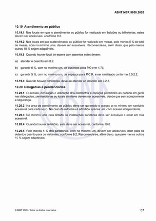 10.19	 Atendimento ao público
10.19.1	 Nos locais em que o atendimento ao público for realizado em balcões ou bilheterias, estes
devem ser acessíveis, conforme 9.2.
10.19.2	 Nos locais em que o atendimento ao público for realizado em mesas, pelo menos 5 % do total
de mesas, com no mínimo uma, devem ser acessíveis. Recomenda-se, além disso, que pelo menos
outros 10 % sejam adaptáveis.
10.19.3	 Quando houver local de espera com assentos estes devem:
 a)	 atender o descrito em 8.9;
 b)	 garantir 5 %, com no mínimo um, de assentos para P.O (ver 4.7);
 c)	 garantir 5 %, com no mínimo um, de espaços para P.C.R. e ser sinalizado conforme 5.5.2.2.
10.19.4	 Quando houver bilheterias, deve-se atender ao descrito em 9.2.3.
10.20	 Delegacias e penitenciárias
10.20.1	 O acesso, circulação e utilização dos elementos e espaços permitidos ao público em geral
nas delegacias, penitenciárias ou locais similares devem ser acessíveis, desde que sem comprometer
a segurança.
10.20.2	 Na área de atendimento ao público deve ser garantido o acesso a no mínimo um sanitário
acessível para cada sexo. No caso de reformas é admitido apenas um, com acesso independente.
10.20.3	 No mínimo uma cela dotada de instalações sanitárias deve ser acessível e estar em rota
acessível.
10.20.4	 Quando houver refeitório, este deve ser acessível, conforme 10.8.
10.20.5	 Pelo menos 5 % dos parlatórios, com no mínimo um, devem ser acessíveis tanto para os
detentos quanto para os visitantes, conforme 9.2. Recomenda-se, além disso, que pelo menos outros
10 % sejam adaptáveis.
137
ABNT NBR 9050:2020
© ABNT 2020 - Todos os direitos reservados
 