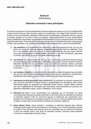 Anexo A
(informativo)
Desenho universal e seus princípios
O conceito de desenho universal está definido conforme legislação vigente (ver [1] e [7] na Bibliografia)
e pelas normas técnicas. Este conceito propõe uma arquitetura e um design mais centrados no ser
humano e na sua diversidade. Estabelece critérios para que edificações, ambientes internos, urbanos
e produtos atendam a um maior número de usuários, independentemente de suas características
físicas, habilidades e faixa etária, favorecendo a biodiversidade humana e proporcionando uma melhor
ergonomia para todos. Para tanto, foram definidos sete princípios do Desenho Universal, apresentados
a seguir, que passaram a ser mundialmente adotados em planejamentos e obras de acessibilidade:
 1)	 uso equitativo: é a característica do ambiente ou elemento espacial que faz com que ele
possa ser usado por diversas pessoas, independentemente de idade ou habilidade. Para
ter o uso equitativo deve-se: propiciar o mesmo significado de uso para todos; eliminar
uma possível segregação e estigmatização; promover o uso com privacidade, segurança
e conforto, sem deixar de ser um ambiente atraente ao usuário;
 2)	 uso flexível: é a característica que faz com que o ambiente ou elemento espacial atenda
a uma grande parte das preferências e habilidades das pessoas. Para tal, devem-se oferecer
diferentes maneiras de uso, possibilitar o uso para destros e canhotos, facilitar a precisão
e destreza do usuário e possibilitar o uso de pessoas com diferentes tempos de reação
a estímulos;
 3)	 uso simples e intuitivo: é a característica do ambiente ou elemento espacial que possibilita
que seu uso seja de fácil compreensão, dispensando, para tal, experiência, conhecimento,
habilidades linguísticas ou grande nível de concentração por parte das pessoas;
 4)	 informação de fácil percepção: essa característica do ambiente ou elemento espacial faz
com que seja redundante e legível quanto a apresentações de informações vitais. Essas
informações devem se apresentar em diferentes modos (visuais, verbais, táteis), fazendo
com que a legibilidade da informação seja maximizada, sendo percebida por pessoas com
diferentes habilidades (cegos, surdos, analfabetos, entre outros);
 5)	 tolerância ao erro: é uma característica que possibilita que se minimizem os riscos
e consequências adversas de ações acidentais ou não intencionais na utilização do ambiente
ou elemento espacial. Para tal, devem-se agrupar os elementos que apresentam risco,
isolando-os ou eliminando-os, empregar avisos de risco ou erro, fornecer opções de minimizar
as falhas e evitar ações inconscientes em tarefas que requeiram vigilância;
 6)	 baixo esforço físico: nesse princípio, o ambiente ou elemento espacial deve oferecer
condições de ser usado de maneira eficiente e confortável, com o mínimo de fadiga muscular
do usuário. Para alcançar esse princípio deve-se: possibilitar que os usuários mantenham
o corpo em posição neutra, usar força de operação razoável, minimizar ações repetidas
e minimizar a sustentação do esforço físico;
138
ABNT NBR 9050:2020
© ABNT 2020 - Todos os direitos reservados
 