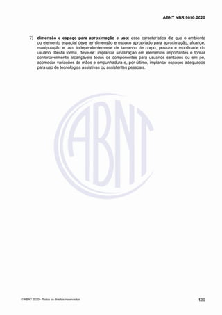  7)	 dimensão e espaço para aproximação e uso: essa característica diz que o ambiente
ou elemento espacial deve ter dimensão e espaço apropriado para aproximação, alcance,
manipulação e uso, independentemente de tamanho de corpo, postura e mobilidade do
usuário. Desta forma, deve-se: implantar sinalização em elementos importantes e tornar
confortavelmente alcançáveis todos os componentes para usuários sentados ou em pé,
acomodar variações de mãos e empunhadura e, por último, implantar espaços adequados
para uso de tecnologias assistivas ou assistentes pessoais.
139
ABNT NBR 9050:2020
© ABNT 2020 - Todos os direitos reservados
 