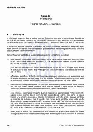 Anexo B
(informativo)
Fatores relevantes de projeto
B.1	 Informação
A informação deve ser clara e precisa para ser facilmente entendida e não ambígua. Excesso de
informação dificulta sua memorização. Informações conflitantes podem contribuir para o estresse dos
usuários e dificultar a compreensão. Por esse motivo, a consistência da informação é tão importante.
A informação deve ser fornecida no momento em que for necessária. Informações adequadas signi-
ficam também que devem estar atualizadas e que deficiências na informação diminuem a confiança
dos usuários no sistema informativo.
Para enfatizar as facilidades e características de projeto, é importante considerar:
	
— para distinguir as bordas de superfícies grandes, como pisos de andares, portas e tetos, diferenças
de LRV apropriadas devem ser utilizadas. O LRV das cores das paredes deve ser diferente
do utilizado nos pisos e nos tetos;
	
— para fornecer uma impressão precisa da dimensão do espaço, o LRV de rodapés largos (barras
de pintura) deve ser o mesmo do LRV das paredes (menos importante para rodapés de contorno
até 125 mm);
	
— reflexos de superfícies brilhantes confundem pessoas com baixa visão, e o uso desses tipos
de acabamentos em grandes áreas deve ser evitado. Reflexos podem adicionalmente afetar
a habilidade de pessoas que têm baixa audição e que se comunicam por leitura labial;
	
— contraste visual adequado deve ser utilizado para identificar perigos em potencial. Se os batentes
em volta das portas tiverem contraste visual com as paredes, a oportunidade de identificar
a presença da porta está disponível mesmo quando a porta estiver aberta;
	
— para enfatizar a presença de uma porta, diversas medidas são recomendadas. Preferencialmente,
a porta e seus batentes devem contrastar com as paredes do entorno. Se a porta e a parede
tiverem LRV similares e apenas os batentes fornecerem o contraste, ainda é possível identificar
a presença da facilidade, mas é exigido mais tempo para identificar uma porta aberta.
Se os batentes e as paredes tiverem LRV similares, apenas o LRV da porta fornece o contraste,
e é muito difícil identificar a presença de uma porta quando está aberta, pois quando a porta
está fechada é disponível o contraste visual suficiente. Nestes casos recomenda-se a aplicação
de demarcação do perímetro da porta, com largura mínima de 50 mm;
	
— a lista acima é apenas uma recomendação. Naturalmente há muitos outros fatores que afetam
a seleção e utilização de cores nos ambientes, porém devem-se preservar as condições de contraste.
140
ABNT NBR 9050:2020
© ABNT 2020 - Todos os direitos reservados
 