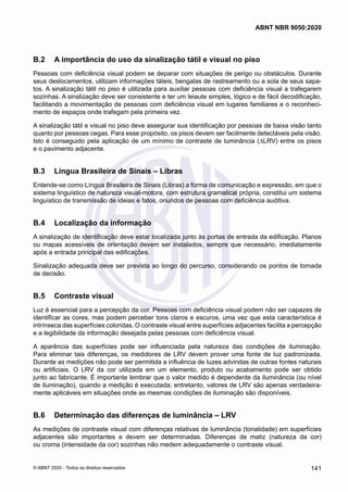 B.2	 A importância do uso da sinalização tátil e visual no piso
Pessoas com deficiência visual podem se deparar com situações de perigo ou obstáculos. Durante
seus deslocamentos, utilizam informações táteis, bengalas de rastreamento ou a sola de seus sapa-
tos. A sinalização tátil no piso é utilizada para auxiliar pessoas com deficiência visual a trafegarem
sozinhas. A sinalização deve ser consistente e ter um leiaute simples, lógico e de fácil decodificação,
facilitando a movimentação de pessoas com deficiência visual em lugares familiares e o reconheci-
mento de espaços onde trafegam pela primeira vez.
A sinalização tátil e visual no piso deve assegurar sua identificação por pessoas de baixa visão tanto
quanto por pessoas cegas. Para esse propósito, os pisos devem ser facilmente detectáveis pela visão.
Isto é conseguido pela aplicação de um mínimo de contraste de luminância (∆LRV) entre os pisos
e o pavimento adjacente.
B.3	 Língua Brasileira de Sinais – Libras
Entende-se como Língua Brasileira de Sinais (Libras) a forma de comunicação e expressão, em que o
sistema linguístico de natureza visual-motora, com estrutura gramatical própria, constitui um sistema
linguístico de transmissão de ideias e fatos, oriundos de pessoas com deficiência auditiva.
B.4	 Localização da informação
A sinalização de identificação deve estar localizada junto às portas de entrada da edificação. Planos
ou mapas acessíveis de orientação devem ser instalados, sempre que necessário, imediatamente
após a entrada principal das edificações.
Sinalização adequada deve ser prevista ao longo do percurso, considerando os pontos de tomada
de decisão.
B.5	 Contraste visual
Luz é essencial para a percepção da cor. Pessoas com deficiência visual podem não ser capazes de
identificar as cores, mas podem perceber tons claros e escuros, uma vez que esta característica é
intrínseca das superfícies coloridas. O contraste visual entre superfícies adjacentes facilita a percepção
e a legibilidade da informação desejada pelas pessoas com deficiência visual.
A aparência das superfícies pode ser influenciada pela natureza das condições de iluminação.
Para eliminar tais diferenças, os medidores de LRV devem prover uma fonte de luz padronizada.
Durante as medições não pode ser permitida a influência de luzes advindas de outras fontes naturais
ou artificiais. O LRV da cor utilizada em um elemento, produto ou acabamento pode ser obtido
junto ao fabricante. É importante lembrar que o valor medido é dependente da iluminância (ou nível
de iluminação), quando a medição é executada; entretanto, valores de LRV são apenas verdadeira-
mente aplicáveis em situações onde as mesmas condições de iluminação são disponíveis.
B.6	 Determinação das diferenças de luminância – LRV
As medições de contraste visual com diferenças relativas de luminância (tonalidade) em superfícies
adjacentes são importantes e devem ser determinadas. Diferenças de matiz (natureza da cor)
ou croma (intensidade da cor) sozinhas não medem adequadamente o contraste visual.
141
ABNT NBR 9050:2020
© ABNT 2020 - Todos os direitos reservados
 